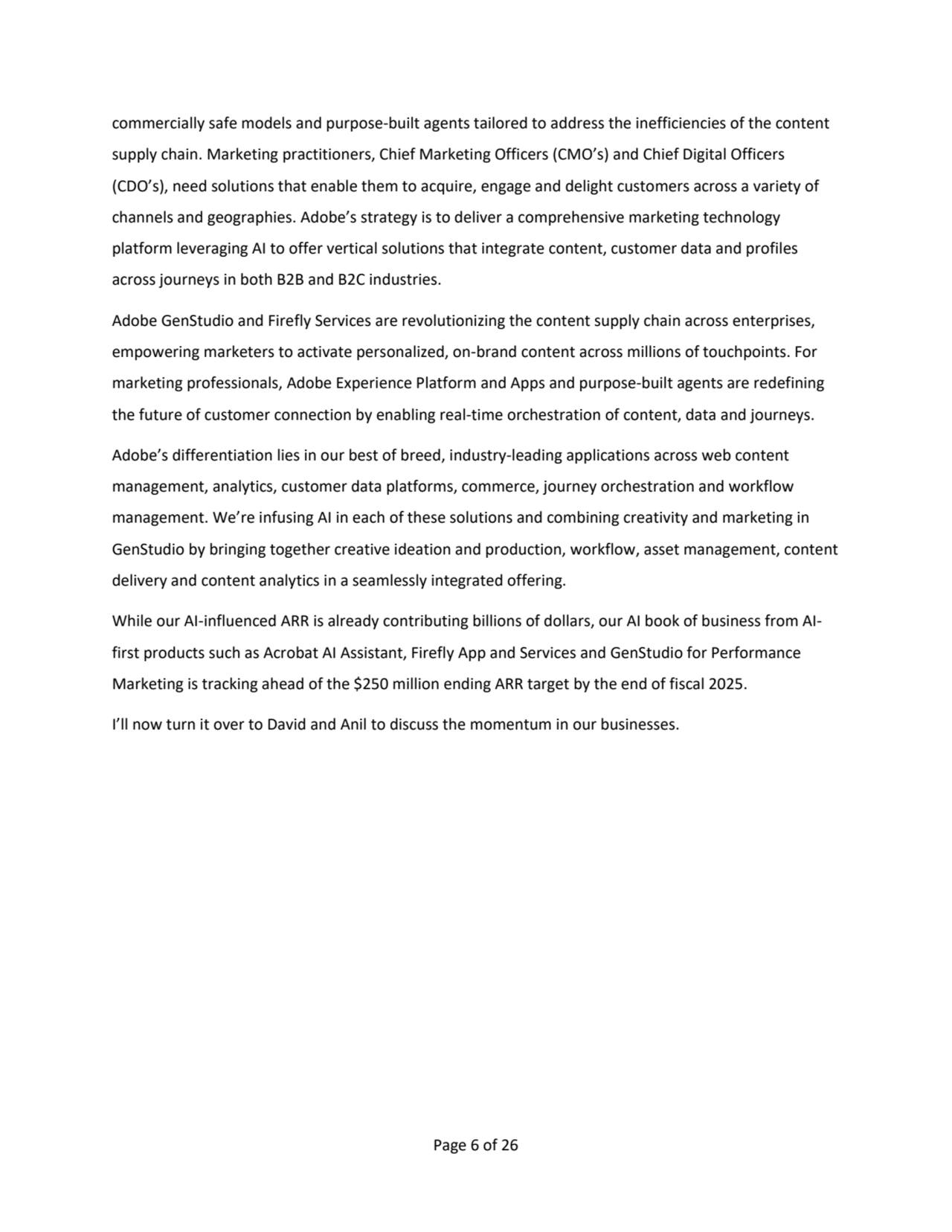 Page 6 of 26
commercially safe models and purpose-built agents tailored to address the inefficiencies of the content 
supply chain. Marketing practitioners, Chief Marketing Officers (CMO’s) and Chief Digital Officers 
(CDO’s), need solutions that enable them to acquire, engage and delight customers across a variety of 
channels and geographies. Adobe’s strategy is to deliver a comprehensive marketing technology 
platform leveraging AI to offer vertical solutions that integrate content, customer data and profiles 
across journeys in both B2B and B2C industries.
Adobe GenStudio and Firefly Services are revolutionizing the content supply chain across enterprises, 
empowering marketers to activate personalized, on-brand content across millions of touchpoints. For 
marketing professionals, Adobe Experience Platform and Apps and purpose-built agents are redefining 
the future of customer connection by enabling real-time orchestration of content, data and journeys. 
Adobe’s differentiation lies in our best of breed, industry-leading applications across web content 
management, analytics, customer data platforms, commerce, journey orchestration and workflow
management. We’re infusing AI in each of these solutions and combining creativity and marketing in 
GenStudio by bringing together creative ideation and production, workflow, asset management, content 
delivery and content analytics in a seamlessly integrated offering.
While our AI-influenced ARR is already contributing billions of dollars, our AI book of business from AIfirst products such as Acrobat AI Assistant, Firefly App and Services and GenStudio for Performance 
Marketing is tracking ahead of the $250 million ending ARR target by the end of fiscal 2025. 
I’ll now turn it over to David and Anil to discuss the momentum in our businesses.