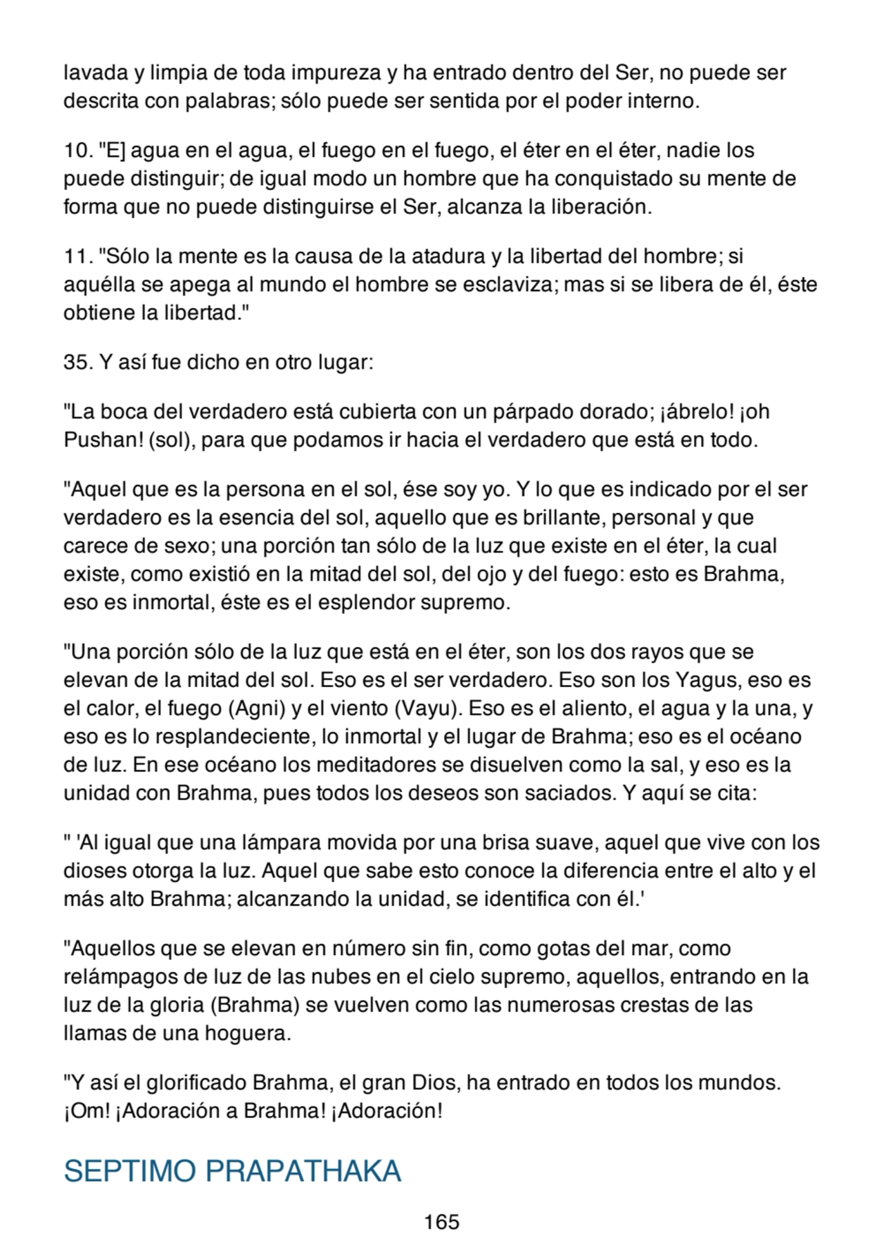 lavada y limpia de toda impureza y ha entrado dentro del Ser, no puede ser
descrita con palabras; sólo puede ser sentida por el poder interno.
10. "E] agua en el agua, el fuego en el fuego, el éter en el éter, nadie los
puede distinguir; de igual modo un hombre que ha conquistado su mente de
forma que no puede distinguirse el Ser, alcanza la liberación.
11. "Sólo la mente es la causa de la atadura y la libertad del hombre; si
aquélla se apega al mundo el hombre se esclaviza; mas si se libera de él, éste
obtiene la libertad."
35. Y así fue dicho en otro lugar:
"La boca del verdadero está cubierta con un párpado dorado; ¡ábrelo! ¡oh
Pushan! (sol), para que podamos ir hacia el verdadero que está en todo.
"Aquel que es la persona en el sol, ése soy yo. Y lo que es indicado por el ser
verdadero es la esencia del sol, aquello que es brillante, personal y que
carece de sexo; una porción tan sólo de la luz que existe en el éter, la cual
existe, como existió en la mitad del sol, del ojo y del fuego: esto es Brahma,
eso es inmortal, éste es el esplendor supremo.
"Una porción sólo de la luz que está en el éter, son los dos rayos que se
elevan de la mitad del sol. Eso es el ser verdadero. Eso son los Yagus, eso es
el calor, el fuego (Agni) y el viento (Vayu). Eso es el aliento, el agua y la una, y
eso es lo resplandeciente, lo inmortal y el lugar de Brahma; eso es el océano
de luz. En ese océano los meditadores se disuelven como la sal, y eso es la
unidad con Brahma, pues todos los deseos son saciados. Y aquí se cita:
" 'Al igual que una lámpara movida por una brisa suave, aquel que vive con los
dioses otorga la luz. Aquel que sabe esto conoce la diferencia entre el alto y el
más alto Brahma; alcanzando la unidad, se identifica con él.'
"Aquellos que se elevan en número sin fin, como gotas del mar, como
relámpagos de luz de las nubes en el cielo supremo, aquellos, entrando en la
luz de la gloria (Brahma) se vuelven como las numerosas crestas de las
llamas de una hoguera.
"Y así el glorificado Brahma, el gran Dios, ha entrado en todos los mundos.
¡Om! ¡Adoración a Brahma! ¡Adoración!
SEPTIMO PRAPATHAKA
165