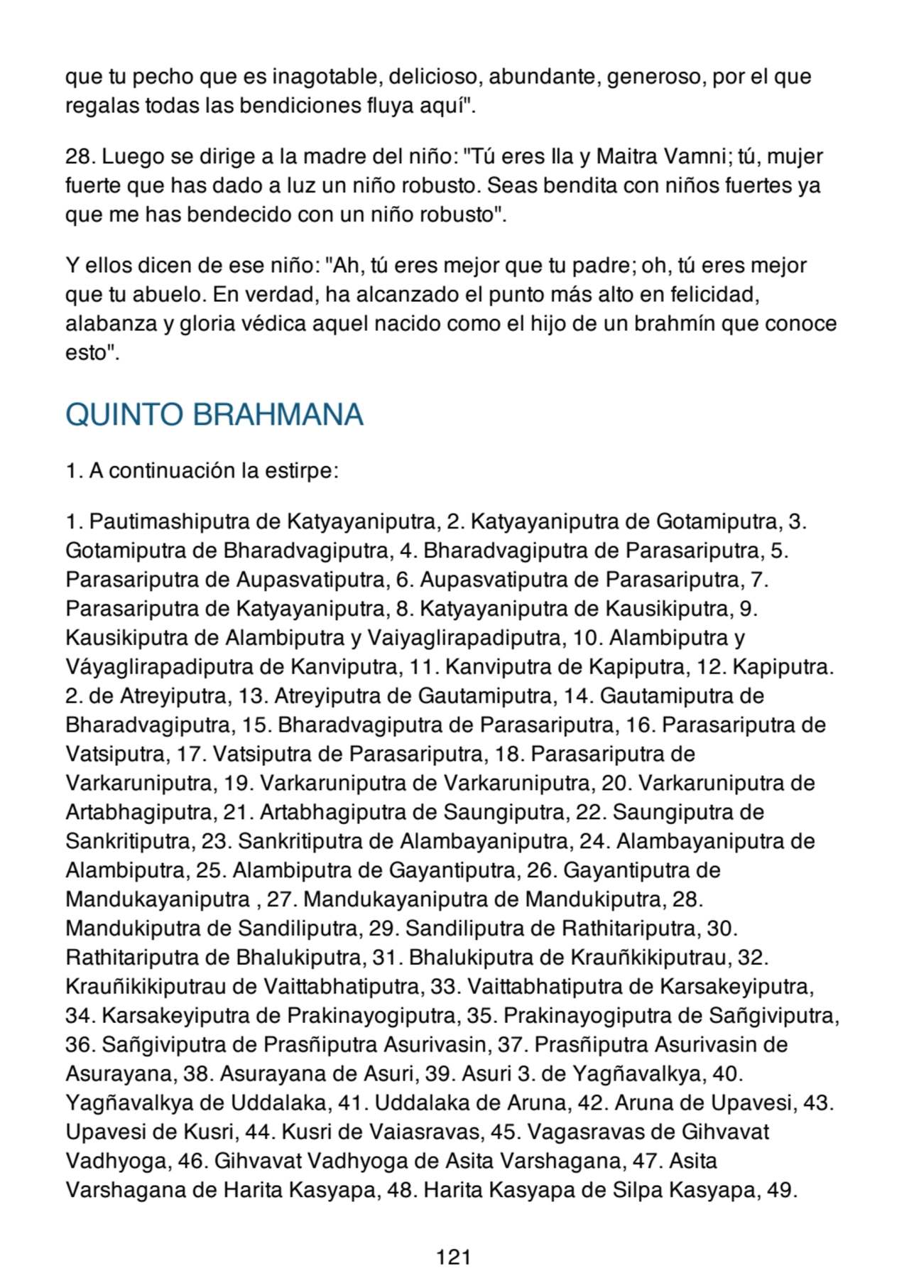 que tu pecho que es inagotable, delicioso, abundante, generoso, por el que
regalas todas las bendiciones fluya aquí".
28. Luego se dirige a la madre del niño: "Tú eres Ila y Maitra Vamni; tú, mujer
fuerte que has dado a luz un niño robusto. Seas bendita con niños fuertes ya
que me has bendecido con un niño robusto".
Y ellos dicen de ese niño: "Ah, tú eres mejor que tu padre; oh, tú eres mejor
que tu abuelo. En verdad, ha alcanzado el punto más alto en felicidad,
alabanza y gloria védica aquel nacido como el hijo de un brahmín que conoce
esto".
QUINTO BRAHMANA
1. A continuación la estirpe:
1. Pautimashiputra de Katyayaniputra, 2. Katyayaniputra de Gotamiputra, 3.
Gotamiputra de Bharadvagiputra, 4. Bharadvagiputra de Parasariputra, 5.
Parasariputra de Aupasvatiputra, 6. Aupasvatiputra de Parasariputra, 7.
Parasariputra de Katyayaniputra, 8. Katyayaniputra de Kausikiputra, 9.
Kausikiputra de Alambiputra y Vaiyaglirapadiputra, 10. Alambiputra y
Váyaglirapadiputra de Kanviputra, 11. Kanviputra de Kapiputra, 12. Kapiputra.
2. de Atreyiputra, 13. Atreyiputra de Gautamiputra, 14. Gautamiputra de
Bharadvagiputra, 15. Bharadvagiputra de Parasariputra, 16. Parasariputra de
Vatsiputra, 17. Vatsiputra de Parasariputra, 18. Parasariputra de
Varkaruniputra, 19. Varkaruniputra de Varkaruniputra, 20. Varkaruniputra de
Artabhagiputra, 21. Artabhagiputra de Saungiputra, 22. Saungiputra de
Sankritiputra, 23. Sankritiputra de Alambayaniputra, 24. Alambayaniputra de
Alambiputra, 25. Alambiputra de Gayantiputra, 26. Gayantiputra de
Mandukayaniputra , 27. Mandukayaniputra de Mandukiputra, 28.
Mandukiputra de Sandiliputra, 29. Sandiliputra de Rathitariputra, 30.
Rathitariputra de Bhalukiputra, 31. Bhalukiputra de Krauñkikiputrau, 32.
Krauñikikiputrau de Vaittabhatiputra, 33. Vaittabhatiputra de Karsakeyiputra,
34. Karsakeyiputra de Prakinayogiputra, 35. Prakinayogiputra de Sañgiviputra,
36. Sañgiviputra de Prasñiputra Asurivasin, 37. Prasñiputra Asurivasin de
Asurayana, 38. Asurayana de Asuri, 39. Asuri 3. de Yagñavalkya, 40.
Yagñavalkya de Uddalaka, 41. Uddalaka de Aruna, 42. Aruna de Upavesi, 43.
Upavesi de Kusri, 44. Kusri de Vaiasravas, 45. Vagasravas de Gihvavat
Vadhyoga, 46. Gihvavat Vadhyoga de Asita Varshagana, 47. Asita
Varshagana de Harita Kasyapa, 48. Harita Kasyapa de Silpa Kasyapa, 49.
121