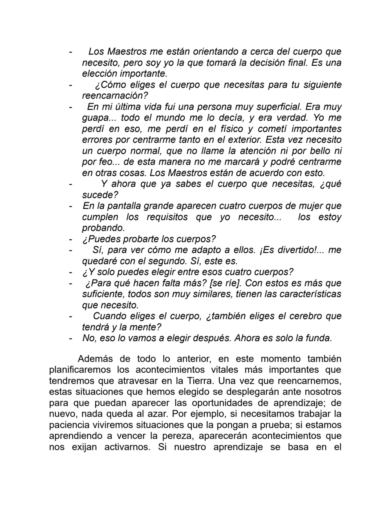 - Los Maestros me están orientando a cerca del cuerpo que
necesito, pero soy yo la que tomará la decisión final. Es una
elección importante.
- ¿Cómo eliges el cuerpo que necesitas para tu siguiente
reencarnación?
- En mi última vida fui una persona muy superficial. Era muy
guapa... todo el mundo me lo decía, y era verdad. Yo me
perdí en eso, me perdí en el físico y cometí importantes
errores por centrarme tanto en el exterior. Esta vez necesito
un cuerpo normal, que no llame la atención ni por bello ni
por feo... de esta manera no me marcará y podré centrarme
en otras cosas. Los Maestros están de acuerdo con esto.
- Y ahora que ya sabes el cuerpo que necesitas, ¿qué
sucede?
- En la pantalla grande aparecen cuatro cuerpos de mujer que
cumplen los requisitos que yo necesito... los estoy
probando.
- ¿Puedes probarte los cuerpos?
- Sí, para ver cómo me adapto a ellos. ¡Es divertido!... me
quedaré con el segundo. Sí, este es.
- ¿Y solo puedes elegir entre esos cuatro cuerpos?
- ¿Para qué hacen falta más? [se ríe]. Con estos es más que
suficiente, todos son muy similares, tienen las características
que necesito.
- Cuando eliges el cuerpo, ¿también eliges el cerebro que
tendrá y la mente?
- No, eso lo vamos a elegir después. Ahora es solo la funda.
Además de todo lo anterior, en este momento también
planificaremos los acontecimientos vitales más importantes que
tendremos que atravesar en la Tierra. Una vez que reencarnemos,
estas situaciones que hemos elegido se desplegarán ante nosotros
para que puedan aparecer las oportunidades de aprendizaje; de
nuevo, nada queda al azar. Por ejemplo, si necesitamos trabajar la
paciencia viviremos situaciones que la pongan a prueba; si estamos
aprendiendo a vencer la pereza, aparecerán acontecimientos que
nos exijan activarnos. Si nuestro aprendizaje se basa en el