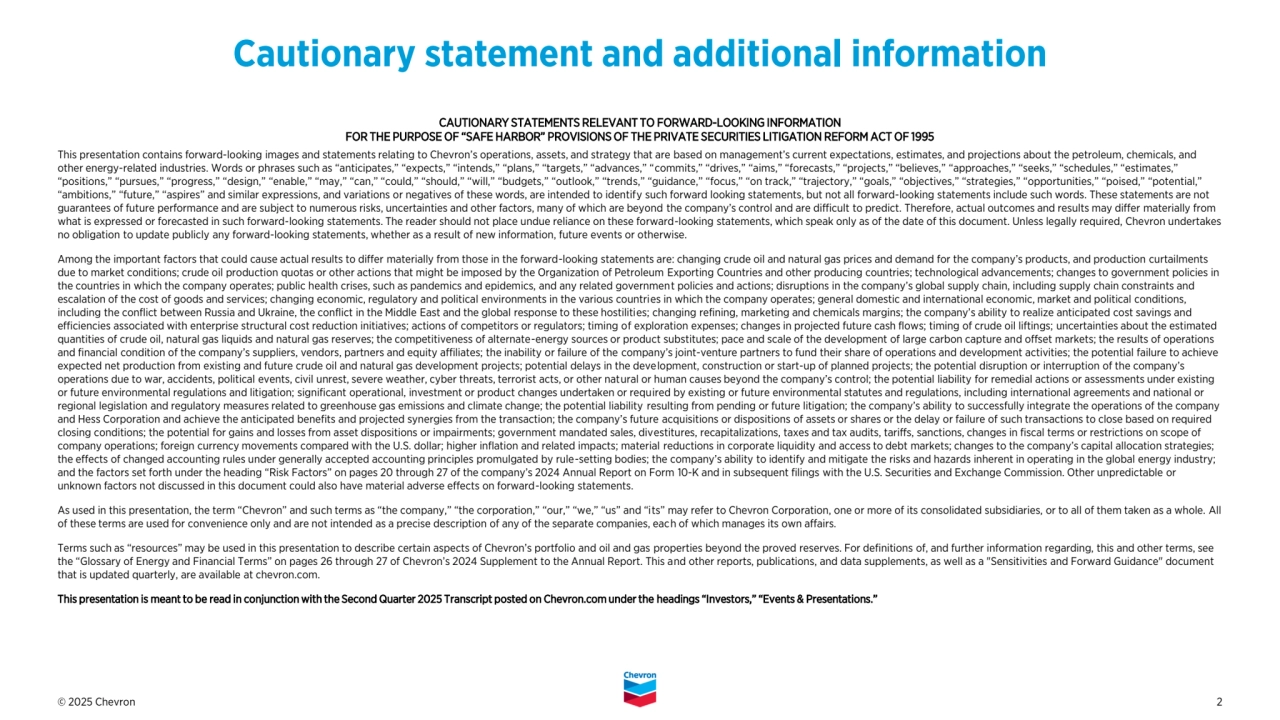 © 2025 Chevron 2
CAUTIONARY STATEMENTS RELEVANT TO FORWARD-LOOKING INFORMATION 
FOR THE PURPOSE OF “SAFE HARBOR” PROVISIONS OF THE PRIVATE SECURITIES LITIGATION REFORM ACT OF 1995
This presentation contains forward-looking images and statements relating to Chevron’s operations, assets, and strategy that are based on management’s current expectations, estimates, and projections about the petroleum, chemicals, and 
other energy-related industries. Words or phrases such as “anticipates,” “expects,” “intends,” “plans,” “targets,” “advances,” “commits,” “drives,” “aims,” “forecasts,” “projects,” “believes,” “approaches,” “seeks,” “schedules,” “estimates,” 
“positions,” “pursues,” “progress,” “design,” “enable,” “may,” “can,” “could,” “should,” “will,” “budgets,” “outlook,” “trends,” “guidance,” “focus,” “on track,” “trajectory,” “goals,” “objectives,” “strategies,” “opportunities,” “poised,” “potential,” 
“ambitions,” “future,” “aspires” and similar expressions, and variations or negatives of these words, are intended to identify such forward looking statements, but not all forward-looking statements include such words. These statements are not 
guarantees of future performance and are subject to numerous risks, uncertainties and other factors, many of which are beyond the company’s control and are difficult to predict. Therefore, actual outcomes and results may differ materially from 
what is expressed or forecasted in such forward-looking statements. The reader should not place undue reliance on these forward-looking statements, which speak only as of the date of this document. Unless legally required, Chevron undertakes 
no obligation to update publicly any forward-looking statements, whether as a result of new information, future events or otherwise.
Among the important factors that could cause actual results to differ materially from those in the forward-looking statements are: changing crude oil and natural gas prices and demand for the company’s products, and production curtailments 
due to market conditions; crude oil production quotas or other actions that might be imposed by the Organization of Petroleum Exporting Countries and other producing countries; technological advancements; changes to government policies in 
the countries in which the company operates; public health crises, such as pandemics and epidemics, and any related government policies and actions; disruptions in the company’s global supply chain, including supply chain constraints and 
escalation of the cost of goods and services; changing economic, regulatory and political environments in the various countries in which the company operates; general domestic and international economic, market and political conditions, 
including the conflict between Russia and Ukraine, the conflict in the Middle East and the global response to these hostilities; changing refining, marketing and chemicals margins; the company’s ability to realize anticipated cost savings and 
efficiencies associated with enterprise structural cost reduction initiatives; actions of competitors or regulators; timing of exploration expenses; changes in projected future cash flows; timing of crude oil liftings; uncertainties about the estimated 
quantities of crude oil, natural gas liquids and natural gas reserves; the competitiveness of alternate-energy sources or product substitutes; pace and scale of the development of large carbon capture and offset markets; the results of operations 
and financial condition of the company’s suppliers, vendors, partners and equity affiliates; the inability or failure of the company’s joint-venture partners to fund their share of operations and development activities; the potential failure to achieve 
expected net production from existing and future crude oil and natural gas development projects; potential delays in the development, construction or start-up of planned projects; the potential disruption or interruption of the company’s 
operations due to war, accidents, political events, civil unrest, severe weather, cyber threats, terrorist acts, or other natural or human causes beyond the company’s control; the potential liability for remedial actions or assessments under existing 
or future environmental regulations and litigation; significant operational, investment or product changes undertaken or required by existing or future environmental statutes and regulations, including international agreements and national or 
regional legislation and regulatory measures related to greenhouse gas emissions and climate change; the potential liability resulting from pending or future litigation; the company’s ability to successfully integrate the operations of the company 
and Hess Corporation and achieve the anticipated benefits and projected synergies from the transaction; the company’s future acquisitions or dispositions of assets or shares or the delay or failure of such transactions to close based on required 
closing conditions; the potential for gains and losses from asset dispositions or impairments; government mandated sales, divestitures, recapitalizations, taxes and tax audits, tariffs, sanctions, changes in fiscal terms or restrictions on scope of 
company operations; foreign currency movements compared with the U.S. dollar; higher inflation and related impacts; material reductions in corporate liquidity and access to debt markets; changes to the company’s capital allocation strategies; 
the effects of changed accounting rules under generally accepted accounting principles promulgated by rule-setting bodies; the company’s ability to identify and mitigate the risks and hazards inherent in operating in the global energy industry; 
and the factors set forth under the heading “Risk Factors” on pages 20 through 27 of the company’s 2024 Annual Report on Form 10-K and in subsequent filings with the U.S. Securities and Exchange Commission. Other unpredictable or 
unknown factors not discussed in this document could also have material adverse effects on forward-looking statements.
As used in this presentation, the term “Chevron” and such terms as “the company,” “the corporation,” “our,” “we,” “us” and “its” may refer to Chevron Corporation, one or more of its consolidated subsidiaries, or to all of them taken as a whole. All 
of these terms are used for convenience only and are not intended as a precise description of any of the separate companies, each of which manages its own affairs. 
Terms such as “resources” may be used in this presentation to describe certain aspects of Chevron’s portfolio and oil and gas properties beyond the proved reserves. For definitions of, and further information regarding, this and other terms, see 
the “Glossary of Energy and Financial Terms” on pages 26 through 27 of Chevron’s 2024 Supplement to the Annual Report. This and other reports, publications, and data supplements, as well as a "Sensitivities and Forward Guidance" document 
that is updated quarterly, are available at chevron.com.
This presentation is meant to be read in conjunction with the Second Quarter 2025 Transcript posted on Chevron.com under the headings “Investors,” “Events & Presentations.” 
Cautionary statement and additional information