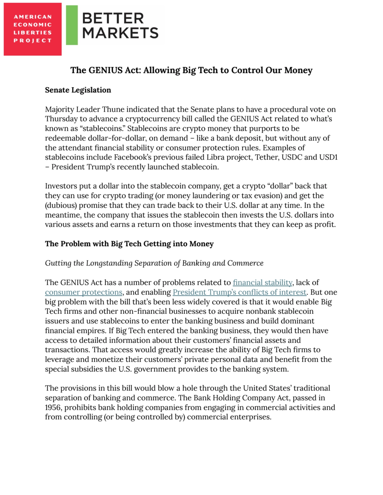 The GENIUS Act: Allowing Big Tech to Control Our Money
Senate Legislation
Majority Leader Thune indicated that the Senate plans to have a procedural vote on
Thursday to advance a cryptocurrency bill called the GENIUS Act related to what’s
known as “stablecoins.” Stablecoins are crypto money that purports to be
redeemable dollar-for-dollar, on demand – like a bank deposit, but without any of
the attendant financial stability or consumer protection rules. Examples of
stablecoins include Facebook’s previous failed Libra project, Tether, USDC and USD1
– President Trump’s recently launched stablecoin.
Investors put a dollar into the stablecoin company, get a crypto “dollar” back that
they can use for crypto trading (or money laundering or tax evasion) and get the
(dubious) promise that they can trade back to their U.S. dollar at any time. In the
meantime, the company that issues the stablecoin then invests the U.S. dollars into
various assets and earns a return on those investments that they can keep as profit.
The Problem with Big Tech Getting into Money
Gutting the Longstanding Separation of Banking and Commerce
The GENIUS Act has a number of problems related to financial stability, lack of
consumer protections, and enabling President Trump’s conflicts of interest. But one
big problem with the bill that’s been less widely covered is that it would enable Big
Tech firms and other non-financial businesses to acquire nonbank stablecoin
issuers and use stablecoins to enter the banking business and build dominant
financial empires. If Big Tech entered the banking business, they would then have
access to detailed information about their customers’ financial assets and
transactions. That access would greatly increase the ability of Big Tech firms to
leverage and monetize their customers’ private personal data and benefit from the
special subsidies the U.S. government provides to the banking system.
The provisions in this bill would blow a hole through the United States’ traditional
separation of banking and commerce. The Bank Holding Company Act, passed in
1956, prohibits bank holding companies from engaging in commercial activities and
from controlling (or being controlled by) commercial enterprises.