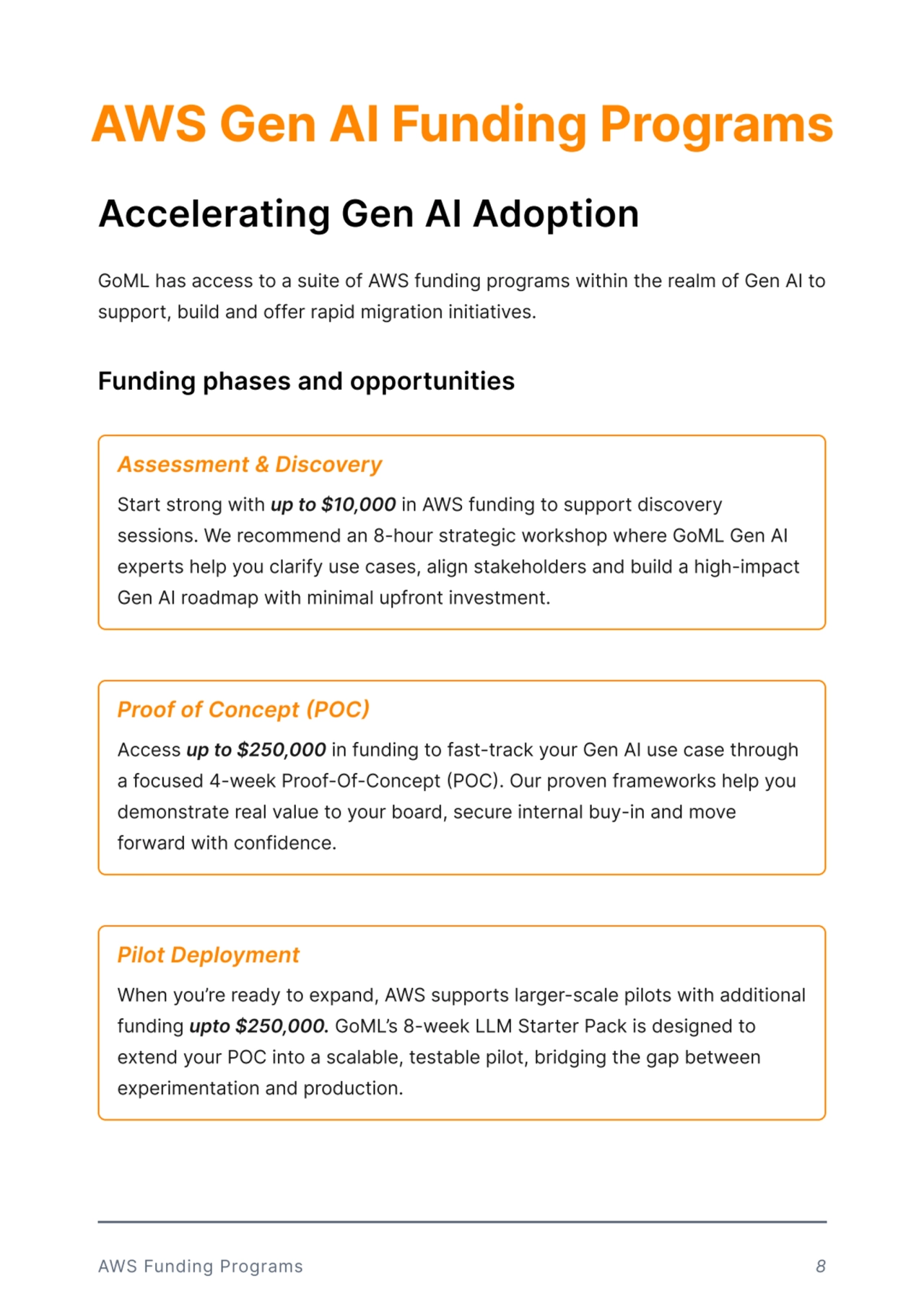 AWS Gen AI Funding Programs
Accelerating Gen AI Adoption
GoML has access to a suite of AWS funding programs within the realm of Gen AI to 
support, build and offer rapid migration initiatives.
Funding phases and opportunities
AWS Funding Programs 8
Start strong with up to $10,000 in AWS funding to support discovery 
sessions. We recommend an 8-hour strategic workshop where GoML Gen AI 
experts help you clarify use cases, align stakeholders and build a high-impact 
Gen AI roadmap with minimal upfront investment. 
Assessment & Discovery
Access up to $250,000 in funding to fast-track your Gen AI use case through 
a focused 4-week Proof-Of-Concept (POC). Our proven frameworks help you 
demonstrate real value to your board, secure internal buy-in and move 
forward with confidence. 
Proof of Concept (POC) 
When you re ready to expand, AWS supports larger-scale pilots with additional 
funding upto $250,000. GoMLs 8-week LLM Starter Pack is designed to 
extend your POC into a scalable, testable pilot, bridging the gap between 
experimentation and production.
Pilot Deployment