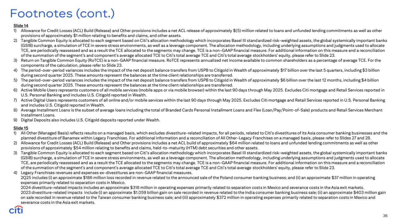 Slide 14
1) Allowance for Credit Losses (ACL) Build (Release) and Other provisions includes a net ACL release of approximately $(5) million related to loans and unfunded lending commitments as well as other 
provisions of approximately $1 million relating to benefits and claims, and other assets. 
2) Tangible Common Equity is allocated to each segment based on Citi’s allocation methodology which incorporates Basel III standardized risk-weighted assets, the global systemically important banks 
(GSIB) surcharge, a simulation of TCE in severe stress environments, as well as a leverage component. The allocation methodology, including underlying assumptions and judgments used to allocate 
TCE, are periodically reassessed and as a result the TCE allocated to the segments may change. TCE is a non-GAAP financial measure. For additional information on this measure and a reconciliation 
of the summation of the segment’s and component's average allocated TCE to Citi's total average TCE and Citi's total average stockholders' equity, please refer to Slide 23.
3) Return on Tangible Common Equity (RoTCE) is a non-GAAP financial measure. RoTCE represents annualized net income available to common shareholders as a percentage of average TCE. For the 
components of the calculation, please refer to Slide 23.
4) The period-over-period variances includes the impact of the net deposit balance transfers from USPB to Citigold in Wealth of approximately $17 billion over the last 5 quarters, including $3 billion 
during second quarter 2025. These amounts represent the balances at the time client relationships are transferred.
5) The period-over-period variances includes the impact of the net deposit balance transfers from USPB to Citigold in Wealth of approximately $6 billion over the last 12 months, including $4 billion 
during second quarter 2025. These amounts represent the balances at the time client relationships are transferred.
6) Active Mobile Users represents customers of all mobile services (mobile apps or via mobile browser) within the last 90 days through May 2025. Excludes Citi mortgage and Retail Services reported in 
U.S. Personal Banking and includes U.S. Citigold reported in Wealth.
7) Active Digital Users represents customers of all online and/or mobile services within the last 90 days through May 2025. Excludes Citi mortgage and Retail Services reported in U.S. Personal Banking 
and includes U.S. Citigold reported in Wealth.
8) Average Installment Loans is the subset of average loans including the total of Branded Cards Personal Installment Loans and Flex (Loan/Pay/Point-of-Sale) products and Retail Services Merchant 
Installment Loans.
9) Digital Deposits also includes U.S. Citigold deposits reported under Wealth.
36
Footnotes (cont.)
Slide 15
1) All Other (Managed Basis) reflects results on a managed basis, which excludes divestiture-related impacts, for all periods, related to Citi's divestitures of its Asia consumer banking businesses and the 
planned divestiture of Banamex within Legacy Franchises. For additional information and a reconciliation of All Other-Legacy Franchises on a managed basis, please refer to Slides 27 and 28.
2) Allowance for Credit Losses (ACL) Build (Release) and Other provisions includes a net ACL build of approximately $64 million related to loans and unfunded lending commitments as well as other 
provisions of approximately $54 million relating to benefits and claims, held-to-maturity (HTM) debt securities and other assets. 
3) Tangible Common Equity is allocated to each segment based on Citi’s allocation methodology which incorporates Basel III standardized risk-weighted assets, the global systemically important banks 
(GSIB) surcharge, a simulation of TCE in severe stress environments, as well as a leverage component. The allocation methodology, including underlying assumptions and judgments used to allocate 
TCE, are periodically reassessed and as a result the TCE allocated to the segments may change. TCE is a non-GAAP financial measure. For additional information on this measure and a reconciliation 
of the summation of the segment's and component's average allocated TCE to Citi's total average TCE and Citi's total average stockholders' equity, please refer to Slide 23.
4) Legacy Franchises revenues and expenses ex-divestitures are non-GAAP financial measures. 
2Q25 includes (i) an approximate $186 million loss recorded in revenue related to the announced sale of the Poland consumer banking business; and (ii) an approximate $37 million in operating 
expenses primarily related to separation costs in Mexico.
2024 divestiture-related impacts includes an approximate $318 million in operating expenses primarily related to separation costs in Mexico and severance costs in the Asia exit markets.
2023 divestiture-related impacts include (i) an approximate $1.059 billion gain on sale recorded in revenue related to the India consumer banking business sale; (ii) an approximate $403 million gain 
on sale recorded in revenue related to the Taiwan consumer banking business sale; and (iii) approximately $372 million in operating expenses primarily related to separation costs in Mexico and 
severance costs in the Asia exit markets.