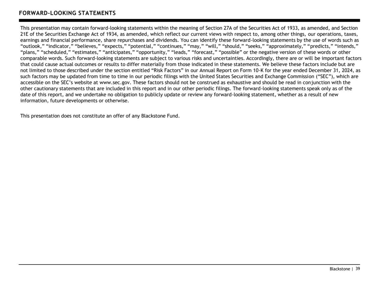 Blackstone | 39
FORWARD-LOOKING STATEMENTS 
This presentation may contain forward-looking statements within the meaning of Section 27A of the Securities Act of 1933, as amended, and Section 
21E of the Securities Exchange Act of 1934, as amended, which reflect our current views with respect to, among other things, our operations, taxes, 
earnings and financial performance, share repurchases and dividends. You can identify these forward-looking statements by the use of words such as 
“outlook,” “indicator,” “believes,” “expects,” “potential,” “continues,” “may,” “will,” “should,” “seeks,” “approximately,” “predicts,” “intends,” 
“plans,” “scheduled,” “estimates,” “anticipates,” “opportunity,” “leads,” “forecast,” “possible” or the negative version of these words or other 
comparable words. Such forward-looking statements are subject to various risks and uncertainties. Accordingly, there are or will be important factors 
that could cause actual outcomes or results to differ materially from those indicated in these statements. We believe these factors include but are 
not limited to those described under the section entitled “Risk Factors” in our Annual Report on Form 1 -K for the year ended December 31, 2024, as 
such factors may be updated from time to time in our periodic filings with the United States Securities and Exchange Commission (“SEC”), which are 
accessible on the SEC’s website at www.sec.gov. These factors should not be construed as exhaustive and should be read in conjunction with the 
other cautionary statements that are included in this report and in our other periodic filings. The forward-looking statements speak only as of the 
date of this report, and we undertake no obligation to publicly update or review any forward-looking statement, whether as a result of new 
information, future developments or otherwise.
This presentation does not constitute an offer of any Blackstone Fund.