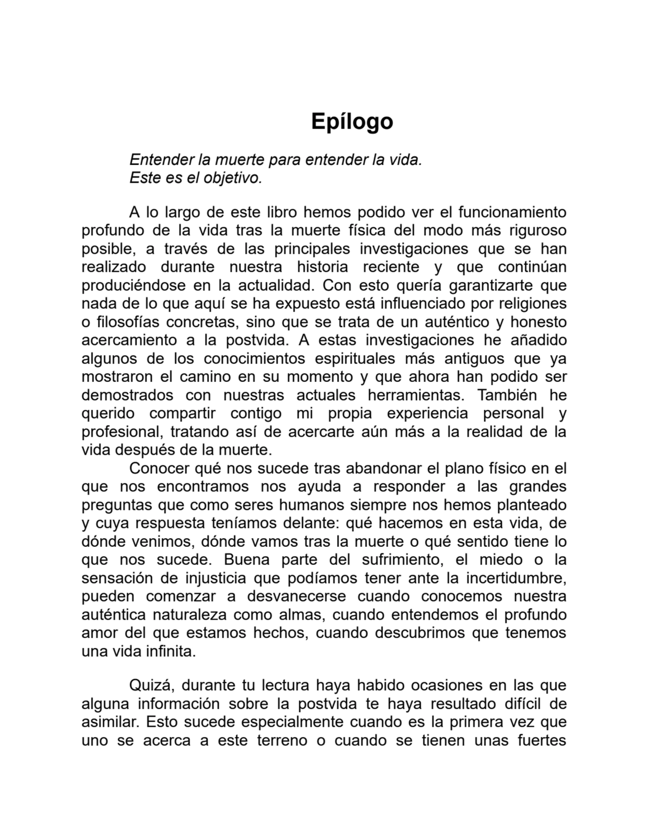 Epílogo
Entender la muerte para entender la vida.
Este es el objetivo.
A lo largo de este libro hemos podido ver el funcionamiento
profundo de la vida tras la muerte física del modo más riguroso
posible, a través de las principales investigaciones que se han
realizado durante nuestra historia reciente y que continúan
produciéndose en la actualidad. Con esto quería garantizarte que
nada de lo que aquí se ha expuesto está influenciado por religiones
o filosofías concretas, sino que se trata de un auténtico y honesto
acercamiento a la postvida. A estas investigaciones he añadido
algunos de los conocimientos espirituales más antiguos que ya
mostraron el camino en su momento y que ahora han podido ser
demostrados con nuestras actuales herramientas. También he
querido compartir contigo mi propia experiencia personal y
profesional, tratando así de acercarte aún más a la realidad de la
vida después de la muerte.
Conocer qué nos sucede tras abandonar el plano físico en el
que nos encontramos nos ayuda a responder a las grandes
preguntas que como seres humanos siempre nos hemos planteado
y cuya respuesta teníamos delante: qué hacemos en esta vida, de
dónde venimos, dónde vamos tras la muerte o qué sentido tiene lo
que nos sucede. Buena parte del sufrimiento, el miedo o la
sensación de injusticia que podíamos tener ante la incertidumbre,
pueden comenzar a desvanecerse cuando conocemos nuestra
auténtica naturaleza como almas, cuando entendemos el profundo
amor del que estamos hechos, cuando descubrimos que tenemos
una vida infinita.
Quizá, durante tu lectura haya habido ocasiones en las que
alguna información sobre la postvida te haya resultado difícil de
asimilar. Esto sucede especialmente cuando es la primera vez que
uno se acerca a este terreno o cuando se tienen unas fuertes