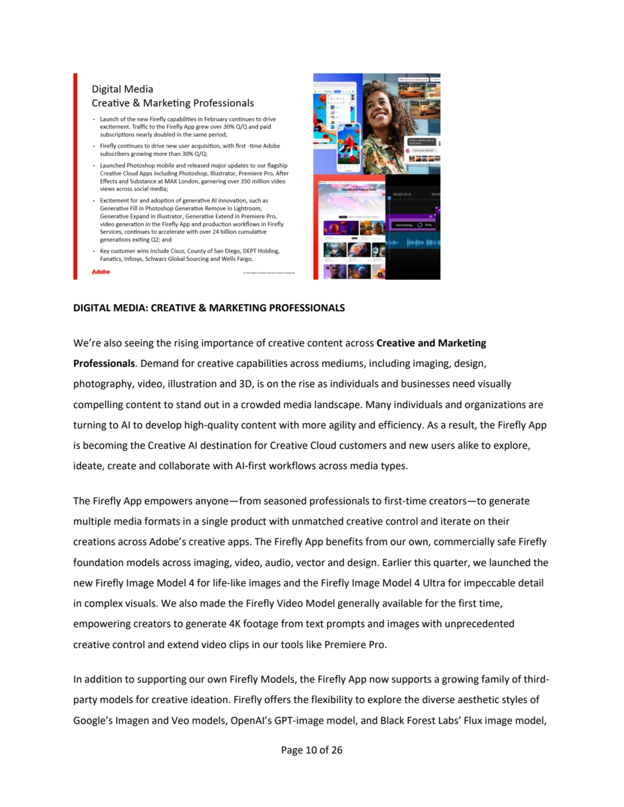 Page 10 of 26
DIGITAL MEDIA: CREATIVE & MARKETING PROFESSIONALS
We’re also seeing the rising importance of creative content across Creative and Marketing 
Professionals. Demand for creative capabilities across mediums, including imaging, design, 
photography, video, illustration and 3D, is on the rise as individuals and businesses need visually 
compelling content to stand out in a crowded media landscape. Many individuals and organizations are 
turning to AI to develop high-quality content with more agility and efficiency. As a result, the Firefly App 
is becoming the Creative AI destination for Creative Cloud customers and new users alike to explore, 
ideate, create and collaborate with AI-first workflows across media types.
The Firefly App empowers anyone—from seasoned professionals to first-time creators—to generate 
multiple media formats in a single product with unmatched creative control and iterate on their 
creations across Adobe’s creative apps. The Firefly App benefits from our own, commercially safe Firefly 
foundation models across imaging, video, audio, vector and design. Earlier this quarter, we launched the 
new Firefly Image Model 4 for life-like images and the Firefly Image Model 4 Ultra for impeccable detail 
in complex visuals. We also made the Firefly Video Model generally available for the first time, 
empowering creators to generate 4K footage from text prompts and images with unprecedented 
creative control and extend video clips in our tools like Premiere Pro.
In addition to supporting our own Firefly Models, the Firefly App now supports a growing family of thirdparty models for creative ideation. Firefly offers the flexibility to explore the diverse aesthetic styles of 
Google’s Imagen and Veo models, OpenAI’s GPT-image model, and Black Forest Labs’ Flux image model, 