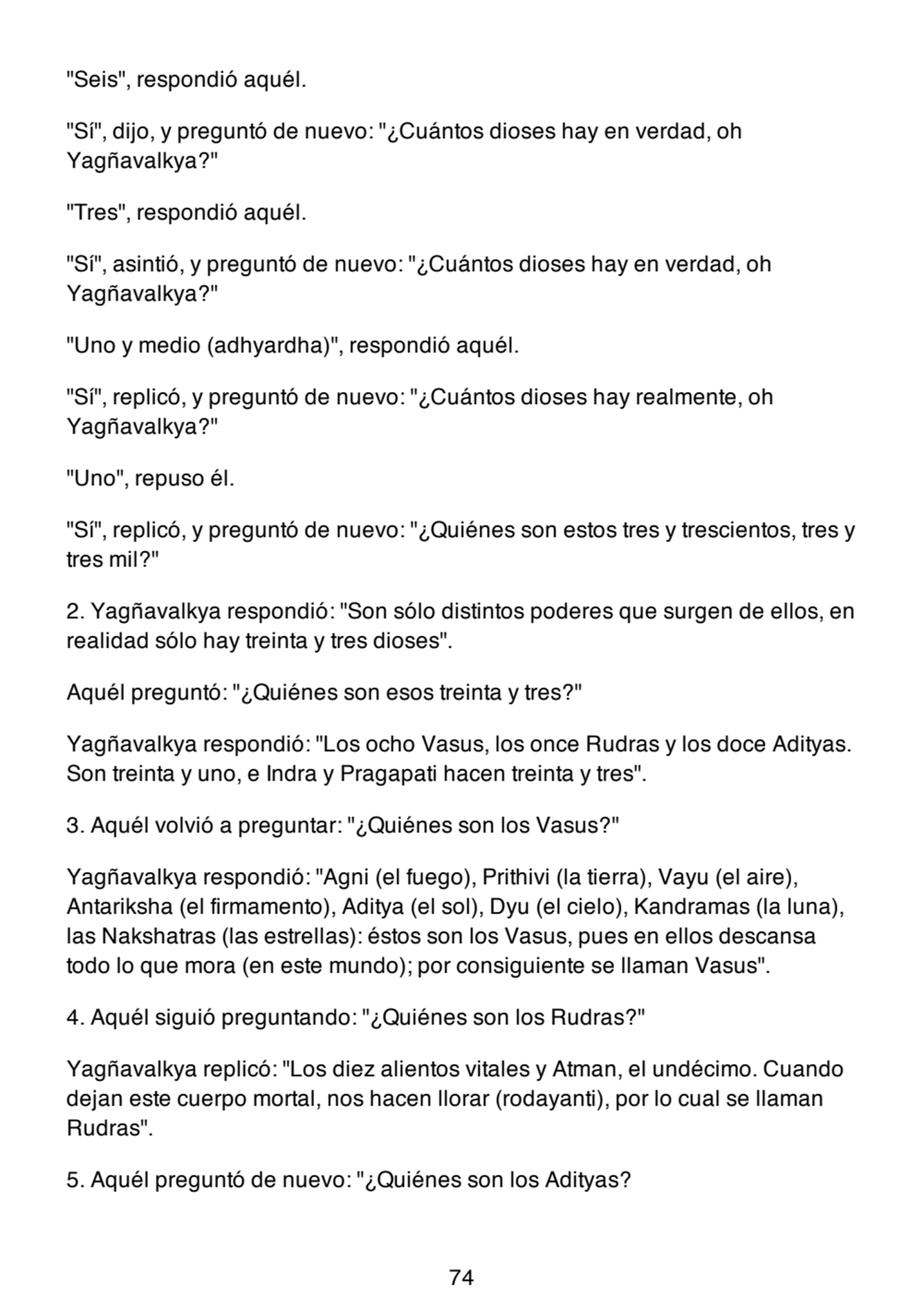 "Seis", respondió aquél.
"Sí", dijo, y preguntó de nuevo: "¿Cuántos dioses hay en verdad, oh
Yagñavalkya?"
"Tres", respondió aquél.
"Sí", asintió, y preguntó de nuevo: "¿Cuántos dioses hay en verdad, oh
Yagñavalkya?"
"Uno y medio (adhyardha)", respondió aquél.
"Sí", replicó, y preguntó de nuevo: "¿Cuántos dioses hay realmente, oh
Yagñavalkya?"
"Uno", repuso él.
"Sí", replicó, y preguntó de nuevo: "¿Quiénes son estos tres y trescientos, tres y
tres mil?"
2. Yagñavalkya respondió: "Son sólo distintos poderes que surgen de ellos, en
realidad sólo hay treinta y tres dioses".
Aquél preguntó: "¿Quiénes son esos treinta y tres?"
Yagñavalkya respondió: "Los ocho Vasus, los once Rudras y los doce Adityas.
Son treinta y uno, e Indra y Pragapati hacen treinta y tres".
3. Aquél volvió a preguntar: "¿Quiénes son los Vasus?"
Yagñavalkya respondió: "Agni (el fuego), Prithivi (la tierra), Vayu (el aire),
Antariksha (el firmamento), Aditya (el sol), Dyu (el cielo), Kandramas (la luna),
las Nakshatras (las estrellas): éstos son los Vasus, pues en ellos descansa
todo lo que mora (en este mundo); por consiguiente se llaman Vasus".
4. Aquél siguió preguntando: "¿Quiénes son los Rudras?"
Yagñavalkya replicó: "Los diez alientos vitales y Atman, el undécimo. Cuando
dejan este cuerpo mortal, nos hacen llorar (rodayanti), por lo cual se llaman
Rudras".
5. Aquél preguntó de nuevo: "¿Quiénes son los Adityas?
74