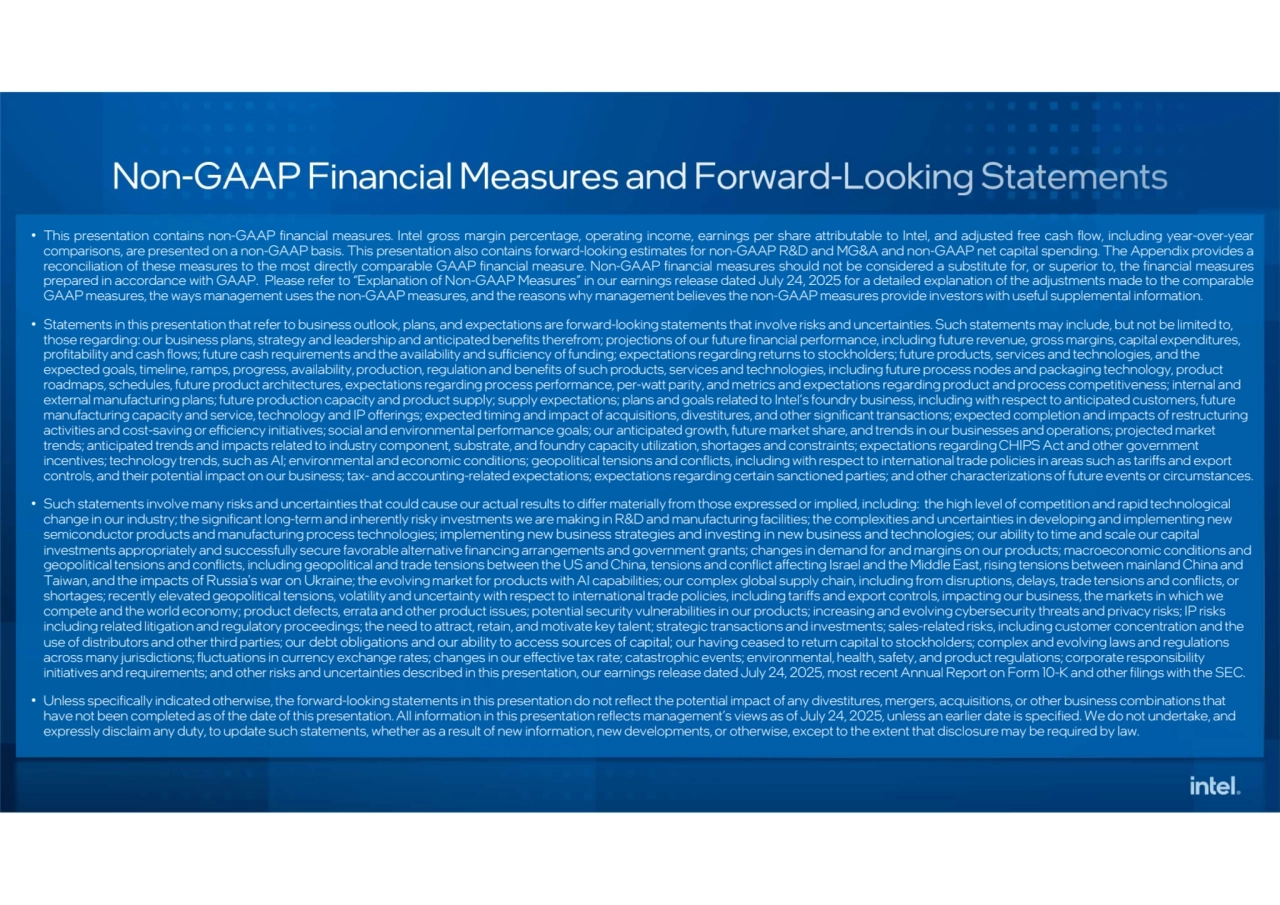 • This presentation contains non-GAAP financial measures. Intel gross margin percentage, operating income, earnings per share attributable to Intel, and adjusted free cash flow, including year-over-year
comparisons, are presented on a non-GAAP basis. This presentation also contains forward-looking estimates for non-GAAP R&D and MG&A and non-GAAP net capital spending. The Appendix provides a
reconciliation of these measures to the most directly comparable GAAP financial measure. Non-GAAP financial measures should not be considered a substitute for, or superior to, the financial measures
prepared in accordance with GAAP. Please refer to “Explanation of Non-GAAP Measures” in our earnings release dated July 24, 2025 for a detailed explanation of the adjustments made to the comparable
GAAP measures, the ways management uses the non-GAAP measures, and the reasons why management believes the non-GAAP measures provide investors with useful supplemental information. • Statements in this presentation that refer to business outlook, plans, and expectations are forward-looking statements that involve risks and uncertainties. Such statements may include, but not be limited to,
those regarding: our business plans, strategy and leadership and anticipated benefits therefrom; projections of our future financial performance, including future revenue, gross margins, capital expenditures,
profitability and cash flows; future cash requirements and the availability and sufficiency of funding; expectations regarding returns to stockholders; future products, services and technologies, and the
expected goals, timeline, ramps, progress, availability, production, regulation and benefits of such products, services and technologies, including future process nodes and packaging technology, product
roadmaps, schedules, future product architectures, expectations regarding process performance, per-watt parity, and metrics and expectations regarding product and process competitiveness; internal and
external manufacturing plans; future production capacity and product supply; supply expectations; plans and goals related to Intel’s foundry business, including with respect to anticipated customers, future
manufacturing capacity and service, technology and IP offerings; expected timing and impact of acquisitions, divestitures, and other significant transactions; expected completion and impacts of restructuring
activities and cost-saving or efficiency initiatives; social and environmental performance goals; our anticipated growth, future market share, and trends in our businesses and operations; projected market
trends; anticipated trends and impacts related to industry component, substrate, and foundry capacity utilization, shortages and constraints; expectations regarding CHIPS Act and other government
incentives; technology trends, such as AI; environmental and economic conditions; geopolitical tensions and conflicts, including with respect to international trade policies in areas such as tariffs and export
controls, and their potential impact on our business; tax- and accounting-related expectations; expectations regarding certain sanctioned parties; and other characterizations of future events or circumstances. • Such statements involve many risks and uncertainties that could cause our actual results to differ materially from those expressed or implied, including: the high level of competition and rapid technological
change in our industry; the significant long-term and inherently risky investments we are making in R&D and manufacturing facilities; the complexities and uncertainties in developing and implementing new
semiconductor products and manufacturing process technologies; implementing new business strategies and investing in new business and technologies; our ability to time and scale our capital
investments appropriately and successfully secure favorable alternative financing arrangements and government grants; changes in demand for and margins on our products; macroeconomic conditions and
geopolitical tensions and conflicts, including geopolitical and trade tensions between the US and China, tensions and conflict affecting Israel and the Middle East, rising tensions between mainland China and
Taiwan, and the impacts of Russia's war on Ukraine; the evolving market for products with AI capabilities; our complex global supply chain, including from disruptions, delays, trade tensions and conflicts, or
shortages; recently elevated geopolitical tensions, volatility and uncertainty with respect to international trade policies, including tariffs and export controls, impacting our business, the markets in which we
compete and the world economy; product defects, errata and other product issues; potential security vulnerabilities in our products; increasing and evolving cybersecurity threats and privacy risks; IP risks
including related litigation and regulatory proceedings; the need to attract, retain, and motivate key talent; strategic transactions and investments; sales-related risks, including customer concentration and the
use of distributors and other third parties; our debt obligations and our ability to access sources of capital; our having ceased to return capital to stockholders; complex and evolving laws and regulations
across many jurisdictions; fluctuations in currency exchange rates; changes in our effective tax rate; catastrophic events; environmental, health, safety, and product regulations; corporate responsibility
initiatives and requirements; and other risks and uncertainties described in this presentation, our earnings release dated July 24, 2025, most recent Annual Report on Form 10-K and other filings with the SEC. • Unless specifically indicated otherwise, the forward-looking statements in this presentation do not reflect the potential impact of any divestitures, mergers, acquisitions, or other business combinations that
have not been completed as of the date of this presentation. All information in this presentation reflects management’s views as of July 24, 2025, unless an earlier date is specified. We do not undertake, and
expressly disclaim any duty, to update such statements, whether as a result of new information, new developments, or otherwise, except to the extent that disclosure may be required by law.