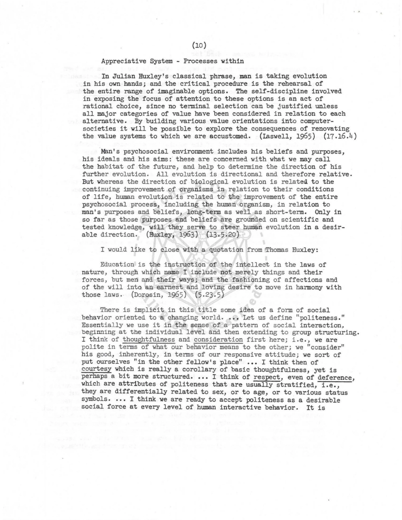 Appreciative System - Processes within 
In Julian Huxley 's classical phrase, man is taking evolution 
in his own hands; and the critical procedure is the rehearsal of 
the entire range of imaginable options. The self-discipline involved 
in exposing the focus of attention to these options is an act of 
rational choice, since no terminal selection can be justified unless 
all maj or categories of value have been considered in relation to each 
alternative. By building various value orientations into computersocieties it will be possible to explore the consequences of renovating 
the value systems to which we are accustomed. (Iaswell, 1965) (17 .16.4) 
Man's psychosocial environment includes his beliefs and purposes, 
his ideals and his aims: these are concerned with what we may call 
the habitat of the future , and help to determine the direction of his 
further evol ution. All evolution is directional and therefore relative. 
But whereas the direction of biological evolution is relateQ to the 
continuing improvement of organisms in relation to their conditions 
of life, human evolution is related to the improvement of the entire 
psychosocial process, including the human organism, in relation t o 
man's purposes and beliefs, long-term as well as short-term. Only in 
so far as those purposes and beliefs are grounded on scientific and 
tested knowledge, will they serve to steer human evolution in a desirable direction. (Huxley, 1963) (13.5.20) 
I would like to close with a quotation from Thomas Huxley: 
Education is the instruction of the intellect in the laws of 
nature, through which name I include not merely things and their 
f orces, but men and their ways; and the fashioning of affections and 
of the will into an earnest and lovi ng desire to move in harmony with 
those laws.- (Dorosin, 1965) (5.23.5) 
Ther e is implicit in this titl e some idea of a form of social 
behavior oriented to a changing world .••• Let us define "pol iteness." 
Essential ly we use it in the sense of a pattern of social interaction, 
beginning at the individual level and then extending t o group structuri ng. 
I think of thoughtfulness and considerati on first here; i .e., we are 
pol ite in terms of what our behavior means to the other; we "consider" 
his good, inherently, in terms of our responsive attitude; we sort of 
put ourselves "in the other fellow's place" ••• I think then of 
courtesy which is really a corollary of basic thoughtfulness, yet is 
pe:haps a bit more structured •••• I think of respect, even of deference, 
which are attributes of politeness that are usually stratified, i.e., 
they are differentially related to sex, or to age, or to various status 
symbols •••• I think we are ready to accept politeness as a desirable 
social force at every level of human interactive behavior. It is 
