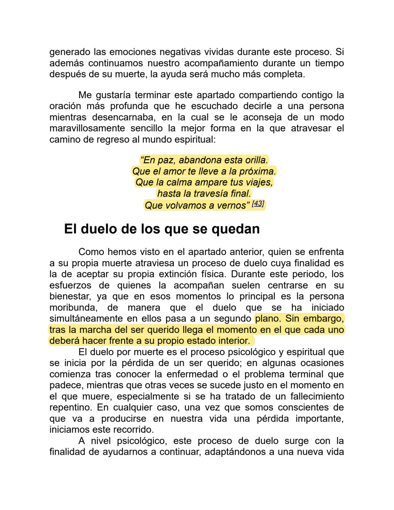 generado las emociones negativas vividas durante este proceso. Si
además continuamos nuestro acompañamiento durante un tiempo
después de su muerte, la ayuda será mucho más completa.
Me gustaría terminar este apartado compartiendo contigo la
oración más profunda que he escuchado decirle a una persona
mientras desencarnaba, en la cual se le aconseja de un modo
maravillosamente sencillo la mejor forma en la que atravesar el
camino de regreso al mundo espiritual:
“En paz, abandona esta orilla.
Que el amor te lleve a la próxima.
Que la calma ampare tus viajes,
hasta la travesía final.
Que volvamos a vernos” [43]
El duelo de los que se quedan
Como hemos visto en el apartado anterior, quien se enfrenta
a su propia muerte atraviesa un proceso de duelo cuya finalidad es
la de aceptar su propia extinción física. Durante este periodo, los
esfuerzos de quienes la acompañan suelen centrarse en su
bienestar, ya que en esos momentos lo principal es la persona
moribunda, de manera que el duelo que se ha iniciado
simultáneamente en ellos pasa a un segundo plano. Sin embargo,
tras la marcha del ser querido llega el momento en el que cada uno
deberá hacer frente a su propio estado interior. 
El duelo por muerte es el proceso psicológico y espiritual que
se inicia por la pérdida de un ser querido; en algunas ocasiones
comienza tras conocer la enfermedad o el problema terminal que
padece, mientras que otras veces se sucede justo en el momento en
el que muere, especialmente si se ha tratado de un fallecimiento
repentino. En cualquier caso, una vez que somos conscientes de
que va a producirse en nuestra vida una pérdida importante,
iniciamos este recorrido. 
A nivel psicológico, este proceso de duelo surge con la
finalidad de ayudarnos a continuar, adaptándonos a una nueva vida
