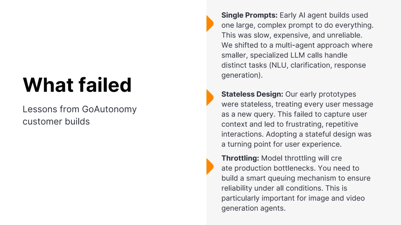 S
inglePrompts:EarlyAI agentbuildsused
one large,complexprompttodoeverything. This was slow, expensive, and unreliable. We shifted to a multi-agent approach where smaller, specialized LLM calls handle distinct tasks (NLU, clarification, response generation). Stateless Design: Our early prototypes were stateless, treating every user message as a new query. This failed to capture user context and led to frustrating, repetitive interactions. Adopting a stateful design was a turning point for user experience. Throttling: Model throttling will cre ate production bottlenecks. You need to build a smart queuing mechanism to ensure reliability under all conditions. This is particularly important for image and video generation agents. What failed Lessons from GoAutonomy customer builds