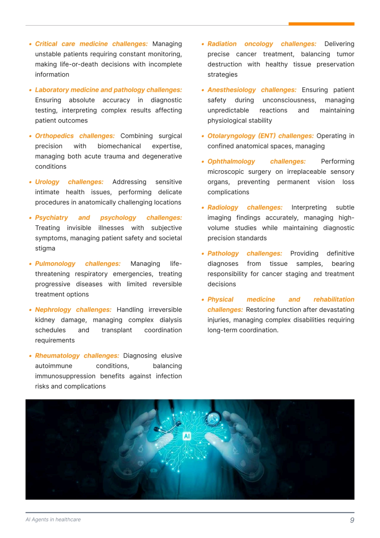 AI Agents in healthcare 9
; Critical care medicine challenges:
; Laboratory medicine and pathology challenges:
; Orthopedics challenges:
; Urology challenges:
; Psychiatry and psychology challenges:
; Pulmonology challenges:
; Nephrology challenges:
; Rheumatology challenges: 
a Managinga
unstableapatientsarequiringaconstantamonitoring,a
makinga life-or-deat[a decisionsa wit[a incompletea
information`
a
Ensuringa absolutea accuracya ina diagnostica
testing,a interpretinga complexa resultsa affectinga
patientaoutcomes`
a Combininga surgicala
precisiona wit[a biomec[anicala expertise,a
managinga bot[a acutea traumaa anda degenerativea
conditions`
a Addressinga sensitivea
intimatea [ealt[a issues,a performinga delicatea
proceduresainaanatomicallyac[allengingalocations`
a
Treatinga invisiblea illnessesa wit[a subjectivea
symptoms,amanagingapatientasafetyaandasocietala
stigmZ
a Managinga lifet[reateninga respiratorya emergencies,a treatinga
progressivea diseasesa wit[a limiteda reversiblea
treatmentaoptions`
a <andlinga irreversiblea
kidneya damage,a managinga complexa dialysisa
sc[edulesa anda transplanta coordinationa
requirements`
Diagnosinga elusivea
autoimmunea conditions,a balancinga
immunosuppressiona benefitsa againsta infectiona
risksaandacomplicationsa
; Radiation oncology challenges:
; nesthesiology challenges:
; Otolaryngology (ENT) challenges:
; Ophthalmology challenges:
; Radiology challenges:
; Pathology challenges:
; Physical medicine and rehabilitation 
challenges:
 Delivering 
preci e cancer treatment, balancing tumor 
de truction with healthy ti  ue pre ervation 
 trategie `
 En uring patient 
 afety during uncon ciou ne  , managing 
unpredictable reaction  and maintaining 
phy iological  tability`
 Operating in 
confined anatomical  pace , managing`
 Performing 
micro copic  urgery on irreplaceable  en ory 
organ , preventing permanent vi ion lo   
complication `
 Interpreting  ubtle 
imaging finding  accurately, managing highvolume  tudie  while maintaining diagno tic 
preci ion  tandard `
 Providing definitive 
diagno e  from ti  ue  ample , bearing 
re pon ibility for cancer  taging and treatment 
deci ion
 Re toring function after deva tating 
injurie , managing complex di abilitie  requiring 
long-term coordination. 
