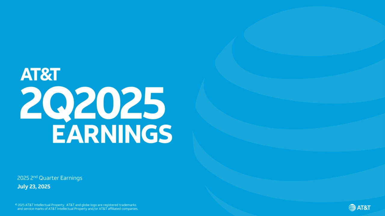 © 2025 AT&T Intellectual Property. AT&T and globe logo are registered trademarks and service marks of 
AT&T Intellectual Property and/or AT&T affiliated companies. All other marks are the property of their respective owners
AT&T Proprietary (Internal Use Only) - Not for use or disclosure outside the AT&T companies except under written agreement
2025 2nd Quarter Earnings
July 23, 2025
© 2025 AT&T Intellectual Property. AT&T and globe logo are registered trademarks
 and service marks of AT&T Intellectual Property and/or AT&T affiliated companies.