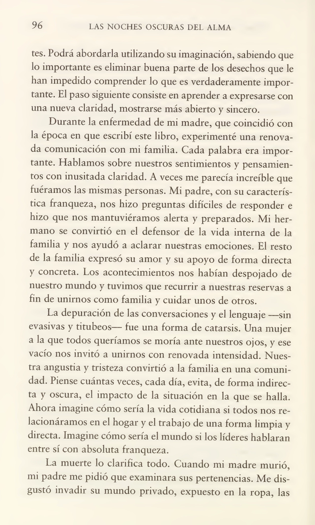 96 LAS NOCHES OSCURAS DEL ALMA
tes. Podrá abordarla utilizando su imaginación, sabiendo que
lo importante es eliminar buena parte de los desechos que le
han impedido comprender lo que es verdaderamente impor¬
tante. El paso siguiente consiste en aprender a expresarse con
una nueva claridad, mostrarse más abierto y sincero.
Durante la enfermedad de mi madre, que coincidió con
la época en que escribí este libro, experimenté una renova¬
da comunicación con mi familia. Cada palabra era impor¬
tante. Hablamos sobre nuestros sentimientos y pensamien¬
tos con inusitada claridad. A veces me parecía increíble que
fuéramos las mismas personas. Mi padre, con su caracterís¬
tica franqueza, nos hizo preguntas difíciles de responder e
hizo que nos mantuviéramos alerta y preparados. Mi her¬
mano se convirtió en el defensor de la vida interna de la
familia y nos ayudó a aclarar nuestras emociones. El resto
de la familia expresó su amor y su apoyo de forma directa
y concreta. Los acontecimientos nos habían despojado de
nuestro mundo y tuvimos que recurrir a nuestras reservas a
fin de unirnos como familia y cuidar unos de otros.
La depuración de las conversaciones y el lenguaje —sin
evasivas y titubeos— fue una forma de catarsis. Una mujer
a la que todos queríamos se moría ante nuestros ojos, y ese
vacío nos invitó a unirnos con renovada intensidad. Nues¬
tra angustia y tristeza convirtió a la familia en una comuni¬
dad. Piense cuántas veces, cada día, evita, de forma indirec¬
ta y oscura, el impacto de la situación en la que se halla.
Ahora imagine cómo sería la vida cotidiana si todos nos re¬
lacionáramos en el hogar y el trabajo de una forma limpia y
directa. Imagine cómo sería el mundo si los líderes hablaran
entre sí con absoluta franqueza.
La muerte lo clarifica todo. Cuando mi madre murió,
mi padre me pidió que examinara sus pertenencias. Me dis¬
gustó invadir su mundo privado, expuesto en la ropa, las