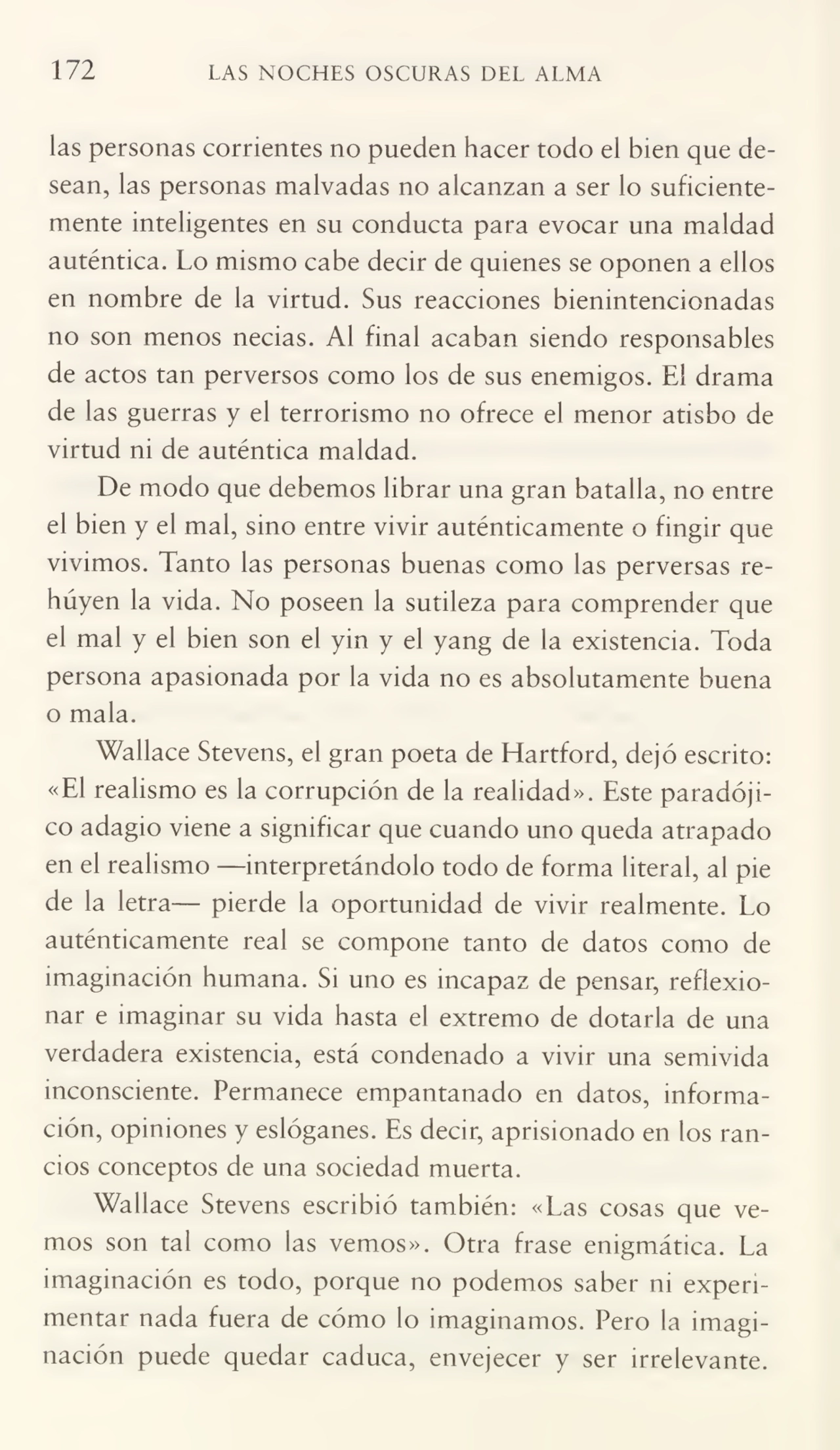 172 LAS NOCHES OSCURAS DEL ALMA
las personas corrientes no pueden hacer todo el bien que de¬
sean, las personas malvadas no alcanzan a ser lo suficiente¬
mente inteligentes en su conducta para evocar una maldad
auténtica. Lo mismo cabe decir de quienes se oponen a ellos
en nombre de la virtud. Sus reacciones bienintencionadas
no son menos necias. Al final acaban siendo responsables
de actos tan perversos como los de sus enemigos. El drama
de las guerras y el terrorismo no ofrece el menor atisbo de
virtud ni de auténtica maldad.
De modo que debemos librar una gran batalla, no entre
el bien y el mal, sino entre vivir auténticamente o fingir que
vivimos. Tanto las personas buenas como las perversas re¬
huyen la vida. No poseen la sutileza para comprender que
el mal y el bien son el yin y el yang de la existencia. Toda
persona apasionada por la vida no es absolutamente buena
o mala.
Wallace Stevens, el gran poeta de Hartford, dejó escrito:
«El realismo es la corrupción de la realidad». Este paradóji¬
co adagio viene a significar que cuando uno queda atrapado
en el realismo -—interpretándolo todo de forma literal, al pie
de la letra— pierde la oportunidad de vivir realmente. Lo
auténticamente real se compone tanto de datos como de
imaginación humana. Si uno es incapaz de pensar, reflexio¬
nar e imaginar su vida hasta el extremo de dotarla de una
verdadera existencia, está condenado a vivir una semivida
inconsciente. Permanece empantanado en datos, informa¬
ción, opiniones y eslóganes. Es decir, aprisionado en los ran¬
cios conceptos de una sociedad muerta.
Wallace Stevens escribió también: «Las cosas que ve¬
mos son tal como las vemos». Otra frase enigmática. La
imaginación es todo, porque no podemos saber ni experi¬
mentar nada fuera de cómo lo imaginamos. Pero la imagi¬
nación puede quedar caduca, envejecer y ser irrelevante.