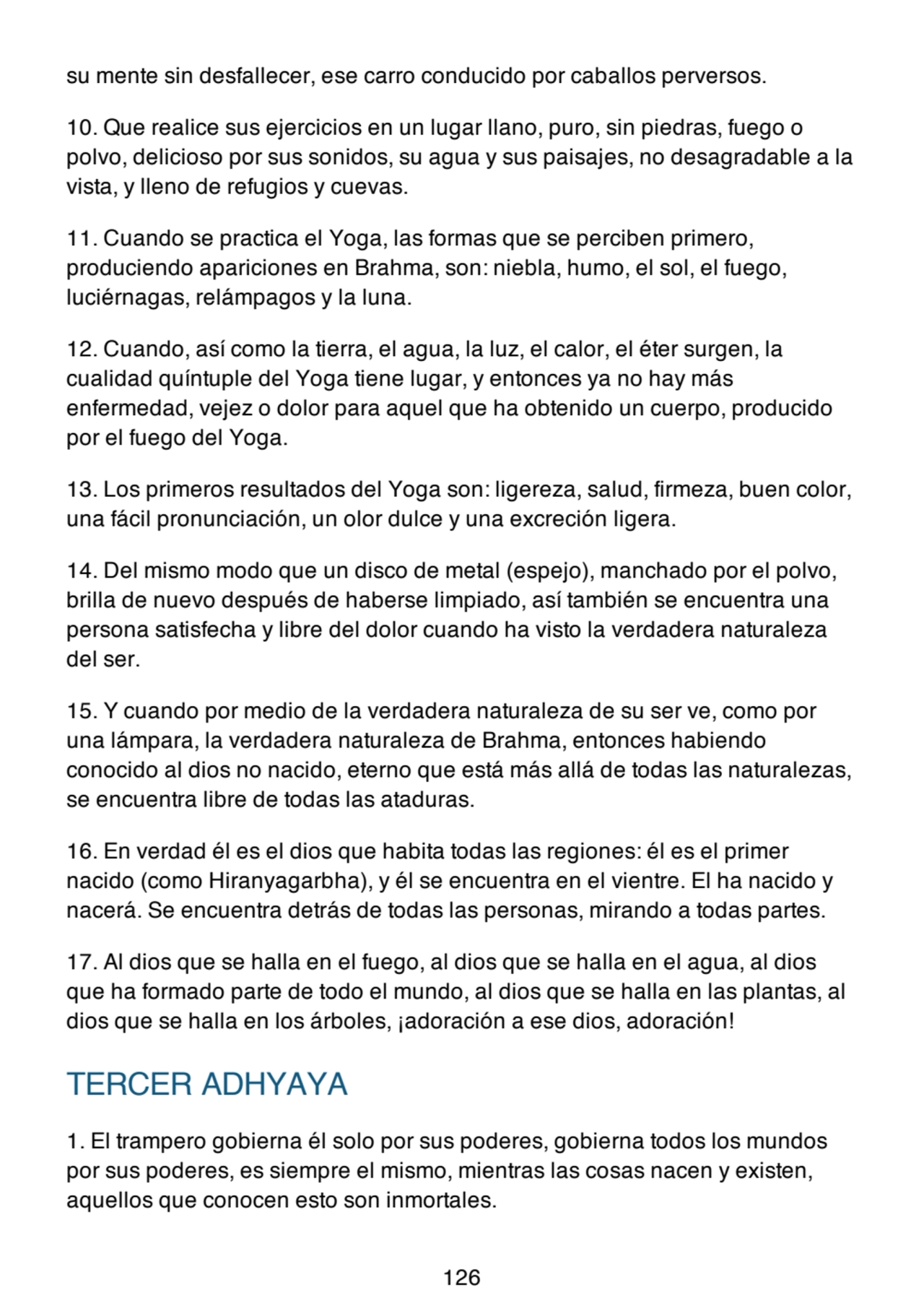 su mente sin desfallecer, ese carro conducido por caballos perversos.
10. Que realice sus ejercicios en un lugar llano, puro, sin piedras, fuego o
polvo, delicioso por sus sonidos, su agua y sus paisajes, no desagradable a la
vista, y lleno de refugios y cuevas.
11. Cuando se practica el Yoga, las formas que se perciben primero,
produciendo apariciones en Brahma, son: niebla, humo, el sol, el fuego,
luciérnagas, relámpagos y la luna.
12. Cuando, así como la tierra, el agua, la luz, el calor, el éter surgen, la
cualidad quíntuple del Yoga tiene lugar, y entonces ya no hay más
enfermedad, vejez o dolor para aquel que ha obtenido un cuerpo, producido
por el fuego del Yoga.
13. Los primeros resultados del Yoga son: ligereza, salud, firmeza, buen color,
una fácil pronunciación, un olor dulce y una excreción ligera.
14. Del mismo modo que un disco de metal (espejo), manchado por el polvo,
brilla de nuevo después de haberse limpiado, así también se encuentra una
persona satisfecha y libre del dolor cuando ha visto la verdadera naturaleza
del ser.
15. Y cuando por medio de la verdadera naturaleza de su ser ve, como por
una lámpara, la verdadera naturaleza de Brahma, entonces habiendo
conocido al dios no nacido, eterno que está más allá de todas las naturalezas,
se encuentra libre de todas las ataduras.
16. En verdad él es el dios que habita todas las regiones: él es el primer
nacido (como Hiranyagarbha), y él se encuentra en el vientre. El ha nacido y
nacerá. Se encuentra detrás de todas las personas, mirando a todas partes.
17. Al dios que se halla en el fuego, al dios que se halla en el agua, al dios
que ha formado parte de todo el mundo, al dios que se halla en las plantas, al
dios que se halla en los árboles, ¡adoración a ese dios, adoración!
TERCER ADHYAYA
1. El trampero gobierna él solo por sus poderes, gobierna todos los mundos
por sus poderes, es siempre el mismo, mientras las cosas nacen y existen,
aquellos que conocen esto son inmortales.
126