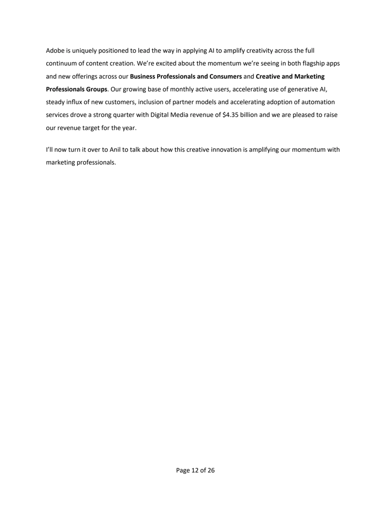 Page 12 of 26
Adobe is uniquely positioned to lead the way in applying AI to amplify creativity across the full 
continuum of content creation. We’re excited about the momentum we’re seeing in both flagship apps 
and new offerings across our Business Professionals and Consumers and Creative and Marketing 
Professionals Groups. Our growing base of monthly active users, accelerating use of generative AI,
steady influx of new customers, inclusion of partner models and accelerating adoption of automation 
services drove a strong quarter with Digital Media revenue of $4.35 billion and we are pleased to raise 
our revenue target for the year.
I’ll now turn it over to Anil to talk about how this creative innovation is amplifying our momentum with
marketing professionals.