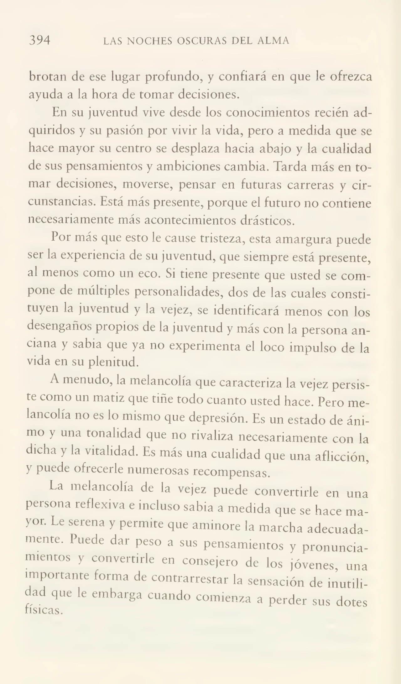 394 LAS NOCHES OSCURAS DEL ALMA
brotan de ese lugar profundo, y confiará en que le ofrezca
ayuda a la hora de tomar decisiones.
En su juventud vive desde los conocimientos recién ad¬
quiridos y su pasión por vivir la vida, pero a medida que se
hace mayor su centro se desplaza hacia abajo y la cualidad
de sus pensamientos y ambiciones cambia. Tarda más en to¬
mar decisiones, moverse, pensar en futuras carreras y cir¬
cunstancias. Está más presente, porque el futuro no contiene
necesariamente más acontecimientos drásticos.
Por más que esto le cause tristeza, esta amargura puede
ser la experiencia de su juventud, que siempre está presente,
al menos como un eco. Si tiene presente que usted se com¬
pone de múltiples personalidades, dos de las cuales consti¬
tuyen la juventud y la vejez, se identificará menos con los
desengaños propios de la juventud y más con la persona an¬
ciana y sabia que ya no experimenta el loco impulso de la
vida en su plenitud.
A menudo, la melancolía que caracteriza la vejez persis¬
te como un matiz que tiñe todo cuanto usted hace. Pero me¬
lancolía no es lo mismo que depresión. Es un estado de áni¬
mo y una tonalidad que no rivaliza necesariamente con la
dicha y la vitalidad. Es más una cualidad que una aflicción,
y puede ofrecerle numerosas recompensas.
La melancolía de la vejez puede convertirle en una
persona reflexiva e incluso sabia a medida que se hace ma¬
yor. Le serena y permite que aminore la marcha adecuada¬
mente. Puede dar peso a sus pensamientos y pronuncia¬
mientos y convertirle en consejero de los jóvenes, una
importante forma de contrarrestar la sensación de inutili¬
dad que le embarga cuando comienza a perder sus dotes
tísicas.