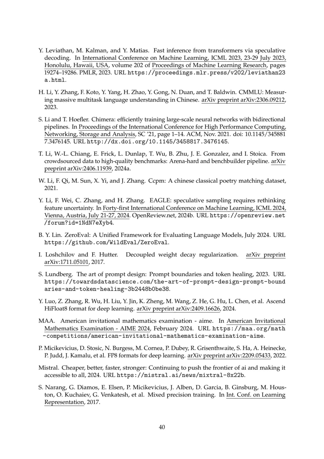Y. Leviathan, M. Kalman, and Y. Matias. Fast inference from transformers via speculative
decoding. In International Conference on Machine Learning, ICML 2023, 23-29 July 2023,
Honolulu, Hawaii, USA, volume 202 of Proceedings of Machine Learning Research, pages
19274–19286. PMLR, 2023. URL https://proceedings.mlr.press/v202/leviathan23
a.html.
H. Li, Y. Zhang, F. Koto, Y. Yang, H. Zhao, Y. Gong, N. Duan, and T. Baldwin. CMMLU: Measuring massive multitask language understanding in Chinese. arXiv preprint arXiv:2306.09212,
2023.
S. Li and T. Hoefler. Chimera: efficiently training large-scale neural networks with bidirectional
pipelines. In Proceedings of the International Conference for High Performance Computing,
Networking, Storage and Analysis, SC ’21, page 1–14. ACM, Nov. 2021. doi: 10.1145/345881
7.3476145. URL http://dx.doi.org/10.1145/3458817.3476145.
T. Li, W.-L. Chiang, E. Frick, L. Dunlap, T. Wu, B. Zhu, J. E. Gonzalez, and I. Stoica. From
crowdsourced data to high-quality benchmarks: Arena-hard and benchbuilder pipeline. arXiv
preprint arXiv:2406.11939, 2024a.
W. Li, F. Qi, M. Sun, X. Yi, and J. Zhang. Ccpm: A chinese classical poetry matching dataset,
2021.
Y. Li, F. Wei, C. Zhang, and H. Zhang. EAGLE: speculative sampling requires rethinking
feature uncertainty. In Forty-first International Conference on Machine Learning, ICML 2024,
Vienna, Austria, July 21-27, 2024. OpenReview.net, 2024b. URL https://openreview.net
/forum?id=1NdN7eXyb4.
B. Y. Lin. ZeroEval: A Unified Framework for Evaluating Language Models, July 2024. URL
https://github.com/WildEval/ZeroEval.
I. Loshchilov and F. Hutter. Decoupled weight decay regularization. arXiv preprint
arXiv:1711.05101, 2017.
S. Lundberg. The art of prompt design: Prompt boundaries and token healing, 2023. URL
https://towardsdatascience.com/the-art-of-prompt-design-prompt-bound
aries-and-token-healing-3b2448b0be38.
Y. Luo, Z. Zhang, R. Wu, H. Liu, Y. Jin, K. Zheng, M. Wang, Z. He, G. Hu, L. Chen, et al. Ascend
HiFloat8 format for deep learning. arXiv preprint arXiv:2409.16626, 2024.
MAA. American invitational mathematics examination - aime. In American Invitational
Mathematics Examination - AIME 2024, February 2024. URL https://maa.org/math
-competitions/american-invitational-mathematics-examination-aime.
P. Micikevicius, D. Stosic, N. Burgess, M. Cornea, P. Dubey, R. Grisenthwaite, S. Ha, A. Heinecke,
P. Judd, J. Kamalu, et al. FP8 formats for deep learning. arXiv preprint arXiv:2209.05433, 2022.
Mistral. Cheaper, better, faster, stronger: Continuing to push the frontier of ai and making it
accessible to all, 2024. URL https://mistral.ai/news/mixtral-8x22b.
S. Narang, G. Diamos, E. Elsen, P. Micikevicius, J. Alben, D. Garcia, B. Ginsburg, M. Houston, O. Kuchaiev, G. Venkatesh, et al. Mixed precision training. In Int. Conf. on Learning
Representation, 2017.
40