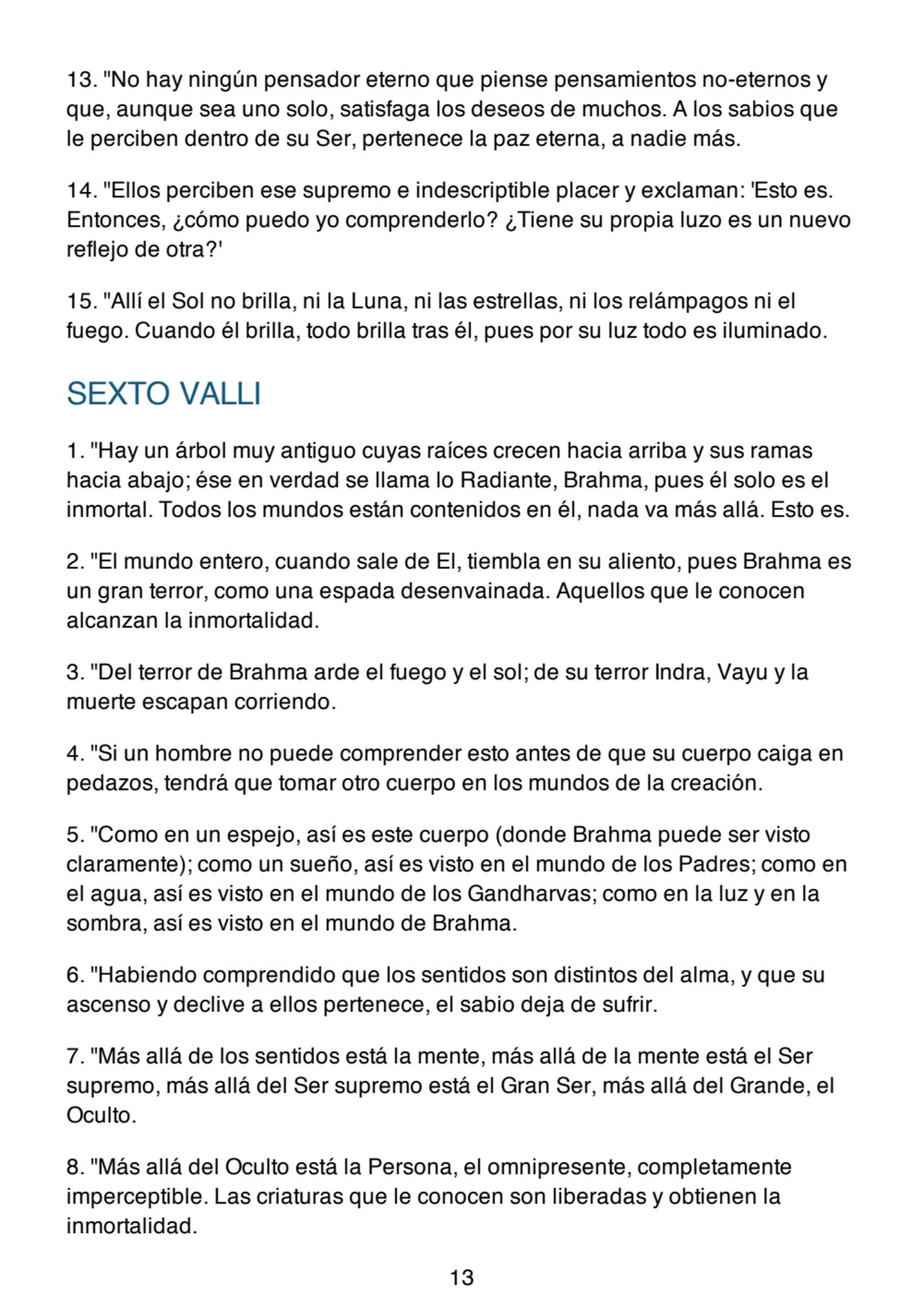 13. "No hay ningún pensador eterno que piense pensamientos no-eternos y
que, aunque sea uno solo, satisfaga los deseos de muchos. A los sabios que
le perciben dentro de su Ser, pertenece la paz eterna, a nadie más.
14. "Ellos perciben ese supremo e indescriptible placer y exclaman: 'Esto es.
Entonces, ¿cómo puedo yo comprenderlo? ¿Tiene su propia luzo es un nuevo
reflejo de otra?'
15. "Allí el Sol no brilla, ni la Luna, ni las estrellas, ni los relámpagos ni el
fuego. Cuando él brilla, todo brilla tras él, pues por su luz todo es iluminado.
SEXTO VALLI
1. "Hay un árbol muy antiguo cuyas raíces crecen hacia arriba y sus ramas
hacia abajo; ése en verdad se llama lo Radiante, Brahma, pues él solo es el
inmortal. Todos los mundos están contenidos en él, nada va más allá. Esto es.
2. "El mundo entero, cuando sale de El, tiembla en su aliento, pues Brahma es
un gran terror, como una espada desenvainada. Aquellos que le conocen
alcanzan la inmortalidad.
3. "Del terror de Brahma arde el fuego y el sol; de su terror Indra, Vayu y la
muerte escapan corriendo.
4. "Si un hombre no puede comprender esto antes de que su cuerpo caiga en
pedazos, tendrá que tomar otro cuerpo en los mundos de la creación.
5. "Como en un espejo, así es este cuerpo (donde Brahma puede ser visto
claramente); como un sueño, así es visto en el mundo de los Padres; como en
el agua, así es visto en el mundo de los Gandharvas; como en la luz y en la
sombra, así es visto en el mundo de Brahma.
6. "Habiendo comprendido que los sentidos son distintos del alma, y que su
ascenso y declive a ellos pertenece, el sabio deja de sufrir.
7. "Más allá de los sentidos está la mente, más allá de la mente está el Ser
supremo, más allá del Ser supremo está el Gran Ser, más allá del Grande, el
Oculto.
8. "Más allá del Oculto está la Persona, el omnipresente, completamente
imperceptible. Las criaturas que le conocen son liberadas y obtienen la
inmortalidad.
13