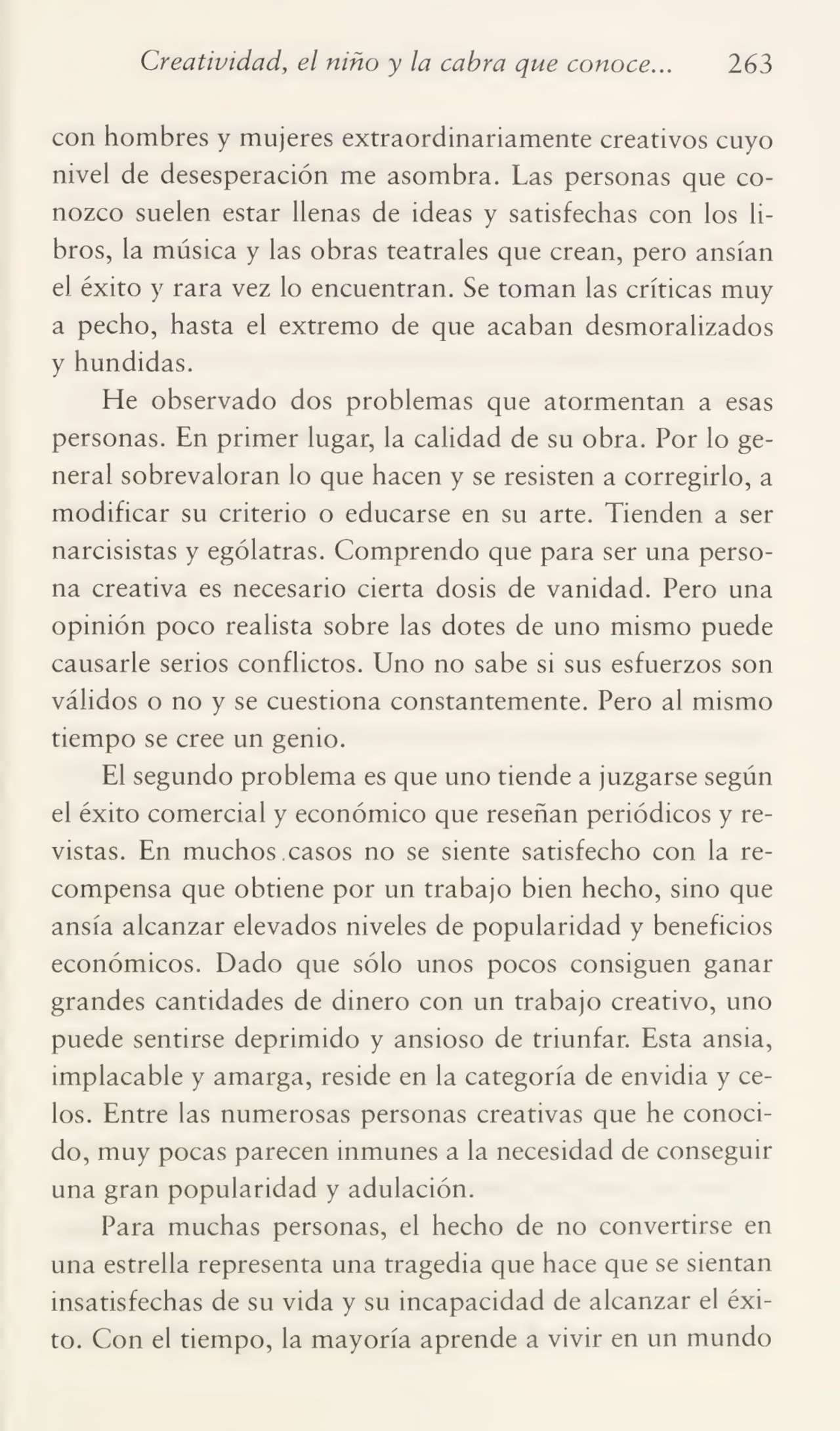 Creatividad, el niño y la cabra que conoce... 263
con hombres y mujeres extraordinariamente creativos cuyo
nivel de desesperación me asombra. Las personas que co¬
nozco suelen estar llenas de ideas y satisfechas con los li¬
bros, la música y las obras teatrales que crean, pero ansian
el éxito y rara vez lo encuentran. Se toman las críticas muy
a pecho, hasta el extremo de que acaban desmoralizados
y hundidas.
He observado dos problemas que atormentan a esas
personas. En primer lugar, la calidad de su obra. Por lo ge¬
neral sobrevaloran lo que hacen y se resisten a corregirlo, a
modificar su criterio o educarse en su arte. Tienden a ser
narcisistas y ególatras. Comprendo que para ser una perso¬
na creativa es necesario cierta dosis de vanidad. Pero una
opinión poco realista sobre las dotes de uno mismo puede
causarle serios conflictos. Uno no sabe si sus esfuerzos son
válidos o no y se cuestiona constantemente. Pero al mismo
tiempo se cree un genio.
El segundo problema es que uno tiende a juzgarse según
el éxito comercial y económico que reseñan periódicos y re¬
vistas. En muchos casos no se siente satisfecho con la re¬
compensa que obtiene por un trabajo bien hecho, sino que
ansia alcanzar elevados niveles de popularidad y beneficios
económicos. Dado que sólo unos pocos consiguen ganar
grandes cantidades de dinero con un trabajo creativo, uno
puede sentirse deprimido y ansioso de triunfar. Esta ansia,
implacable y amarga, reside en la categoría de envidia y ce¬
los. Entre las numerosas personas creativas que he conoci¬
do, muy pocas parecen inmunes a la necesidad de conseguir
una gran popularidad y adulación.
Para muchas personas, el hecho de no convertirse en
una estrella representa una tragedia que hace que se sientan
insatisfechas de su vida y su incapacidad de alcanzar el éxi¬
to. Con el tiempo, la mayoría aprende a vivir en un mundo