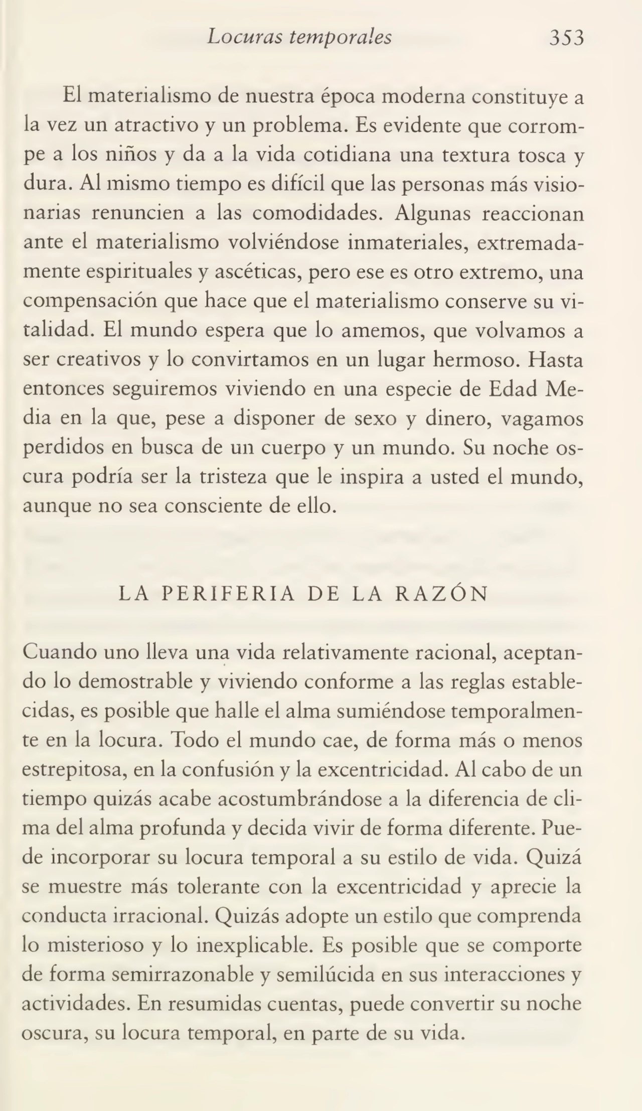 Locuras temporales 353
El materialismo de nuestra época moderna constituye a
la vez un atractivo y un problema. Es evidente que corrom¬
pe a los niños y da a la vida cotidiana una textura tosca y
dura. Al mismo tiempo es difícil que las personas más visio¬
narias renuncien a las comodidades. Algunas reaccionan
ante el materialismo volviéndose inmateriales, extremada¬
mente espirituales y ascéticas, pero ese es otro extremo, una
compensación que hace que el materialismo conserve su vi¬
talidad. El mundo espera que lo amemos, que volvamos a
ser creativos y lo convirtamos en un lugar hermoso. Hasta
entonces seguiremos viviendo en una especie de Edad Me¬
dia en la que, pese a disponer de sexo y dinero, vagamos
perdidos en busca de un cuerpo y un mundo. Su noche os¬
cura podría ser la tristeza que le inspira a usted el mundo,
aunque no sea consciente de ello.
LA PERIFERIA DE LA RAZÓN
Cuando uno lleva una vida relativamente racional, aceptan¬
do lo demostrable y viviendo conforme a las reglas estable¬
cidas, es posible que halle el alma sumiéndose temporalmen¬
te en la locura. Todo el mundo cae, de forma más o menos
estrepitosa, en la confusión y la excentricidad. Al cabo de un
tiempo quizás acabe acostumbrándose a la diferencia de cli¬
ma del alma profunda y decida vivir de forma diferente. Pue¬
de incorporar su locura temporal a su estilo de vida. Quizá
se muestre más tolerante con la excentricidad y aprecie la
conducta irracional. Quizás adopte un estilo que comprenda
lo misterioso y lo inexplicable. Es posible que se comporte
de forma semirrazonable y semilúcida en sus interacciones y
actividades. En resumidas cuentas, puede convertir su noche
oscura, su locura temporal, en parte de su vida.