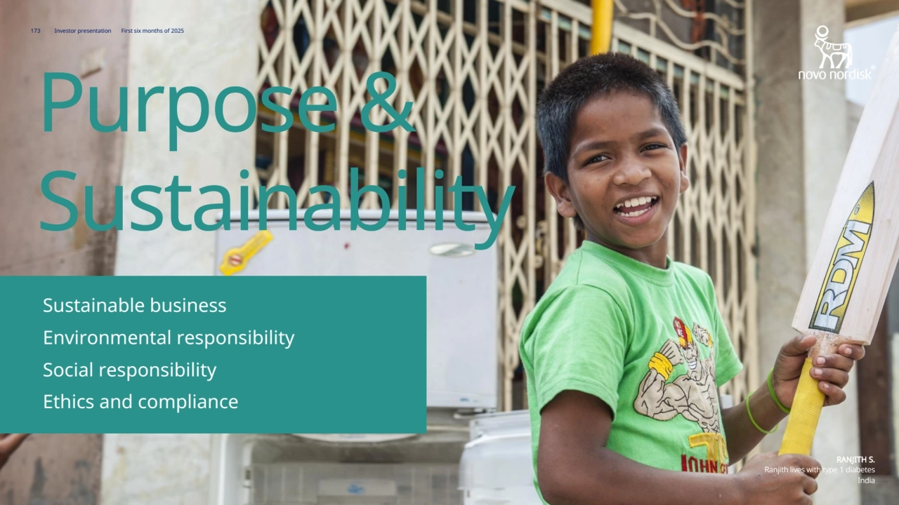 Novo Nordisk®
173 Investor presentation First six months of 2025
RANJITH S.
Ranjith lives with type 1 diabetes
India
Purpose & 
Sustainability
Environmental responsibility 150 
Sustainable business 148
Governance 158 
Social responsibility 153 
173 Investor presentation First six months of 2025
RANJITH S.
Ranjith lives with type 1 diabetes
India
Purpose & 
Sustainability
Environmental responsibility
Sustainable business
Ethics and compliance
Social responsibility
Social responsibility