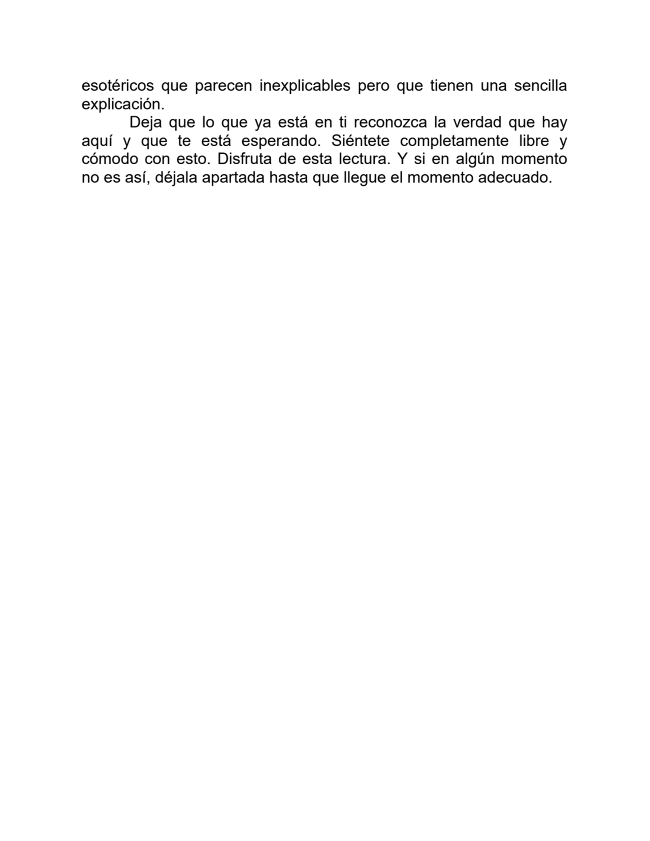 esotéricos que parecen inexplicables pero que tienen una sencilla
explicación.
Deja que lo que ya está en ti reconozca la verdad que hay
aquí y que te está esperando. Siéntete completamente libre y
cómodo con esto. Disfruta de esta lectura. Y si en algún momento
no es así, déjala apartada hasta que llegue el momento adecuado.