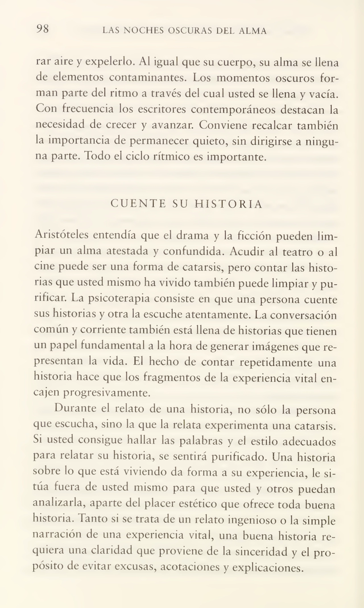 98 LAS NOCHES OSCURAS DEL ALMA
rar aire y expelerlo. Al igual que su cuerpo, su alma se llena
de elementos contaminantes. Los momentos oscuros for¬
man parte del ritmo a través del cual usted se llena y vacía.
Con frecuencia los escritores contemporáneos destacan la
necesidad de crecer y avanzar. Conviene recalcar también
la importancia de permanecer quieto, sin dirigirse a ningu¬
na parte. Todo el ciclo rítmico es importante.
CUENTE SU HISTORIA
Aristóteles entendía que el drama y la ficción pueden lim¬
piar un alma atestada y confundida. Acudir al teatro o al
cine puede ser una forma de catarsis, pero contar las histo¬
rias que usted mismo ha vivido también puede limpiar y pu¬
rificar. La psicoterapia consiste en que una persona cuente
sus historias y otra la escuche atentamente. La conversación
común y corriente también está llena de historias que tienen
un papel fundamental a la hora de generar imágenes que re¬
presentan la vida. El hecho de contar repetidamente una
historia hace que los fragmentos de la experiencia vital en¬
cajen progresivamente.
Durante el relato de una historia, no sólo la persona
que escucha, sino la que la relata experimenta una catarsis.
Si usted consigue hallar las palabras y el estilo adecuados
para relatar su historia, se sentirá purificado. Una historia
sobre lo que está viviendo da forma a su experiencia, le si¬
túa fuera de usted mismo para que usted y otros puedan
analizarla, aparte del placer estético que ofrece toda buena
historia. Tanto si se trata de un relato ingenioso o la simple
narración de una experiencia vital, una buena historia re¬
quiera una claridad que proviene de la sinceridad y el pro¬
pósito de evitar excusas, acotaciones y explicaciones.