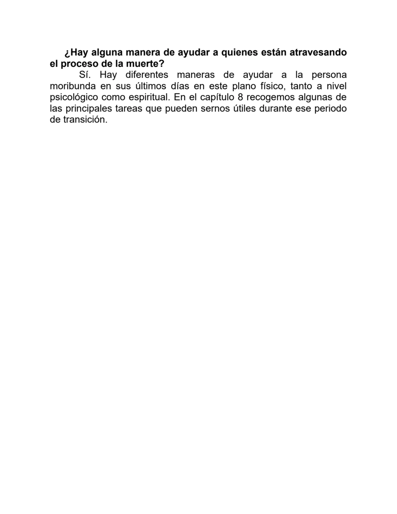 ¿Hay alguna manera de ayudar a quienes están atravesando
el proceso de la muerte?
Sí. Hay diferentes maneras de ayudar a la persona
moribunda en sus últimos días en este plano físico, tanto a nivel
psicológico como espiritual. En el capítulo 8 recogemos algunas de
las principales tareas que pueden sernos útiles durante ese periodo
de transición.