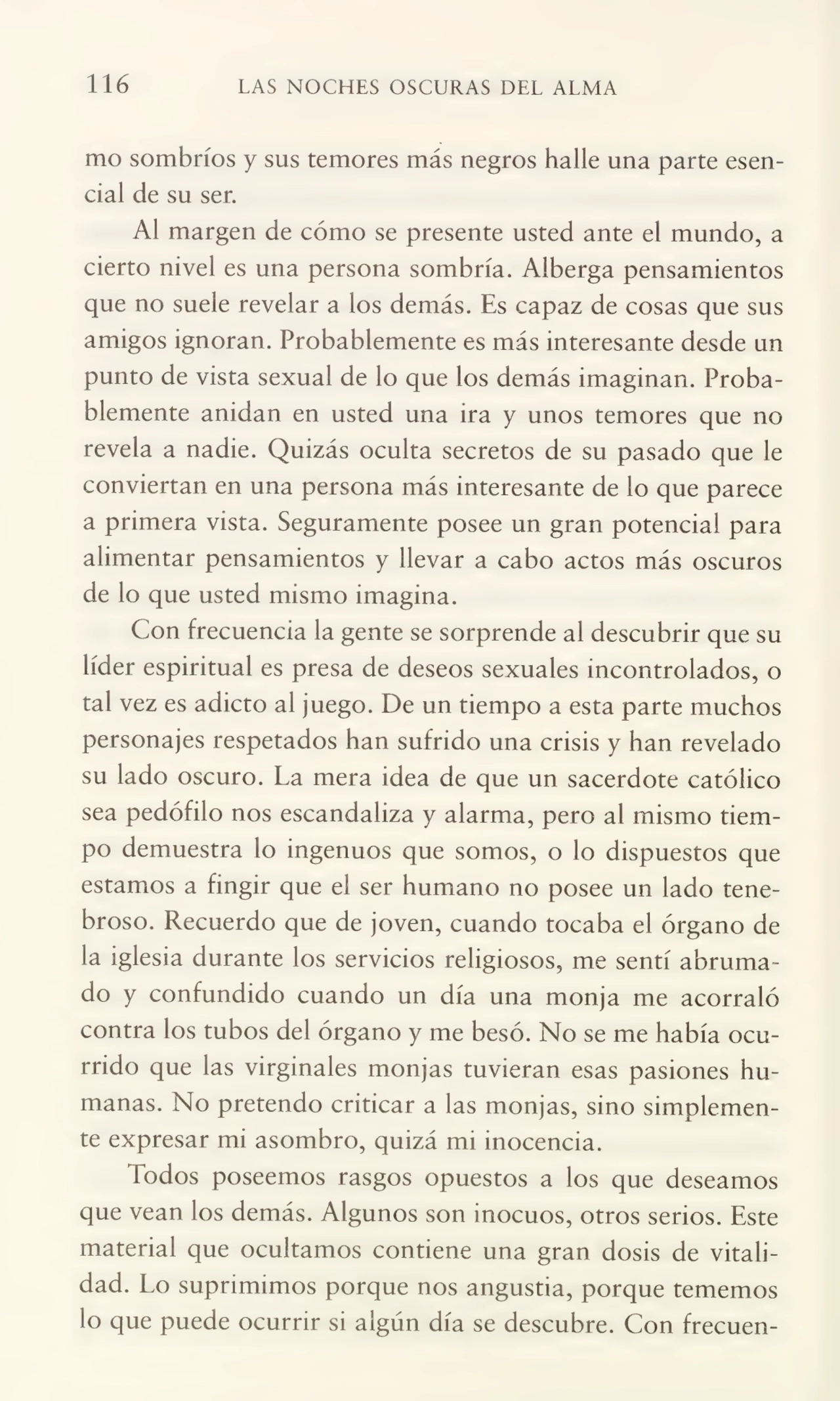 116 LAS NOCHES OSCURAS DEL ALMA
mo sombríos y sus temores más negros halle una parte esen¬
cial de su ser.
Al margen de cómo se presente usted ante el mundo, a
cierto nivel es una persona sombría. Alberga pensamientos
que no suele revelar a los demás. Es capaz de cosas que sus
amigos ignoran. Probablemente es más interesante desde un
punto de vista sexual de lo que los demás imaginan. Proba¬
blemente anidan en usted una ira y unos temores que no
revela a nadie. Quizás oculta secretos de su pasado que le
conviertan en una persona más interesante de lo que parece
a primera vista. Seguramente posee un gran potencial para
alimentar pensamientos y llevar a cabo actos más oscuros
de lo que usted mismo imagina.
Con frecuencia la gente se sorprende al descubrir que su
líder espiritual es presa de deseos sexuales incontrolados, o
tal vez es adicto al juego. De un tiempo a esta parte muchos
personajes respetados han sufrido una crisis y han revelado
su lado oscuro. La mera idea de que un sacerdote católico
sea pedófilo nos escandaliza y alarma, pero al mismo tiem¬
po demuestra lo ingenuos que somos, o lo dispuestos que
estamos a fingir que el ser humano no posee un lado tene¬
broso. Recuerdo que de joven, cuando tocaba el órgano de
la iglesia durante los servicios religiosos, me sentí abruma¬
do y confundido cuando un día una monja me acorraló
contra los tubos del órgano y me besó. No se me había ocu¬
rrido que las virginales monjas tuvieran esas pasiones hu¬
manas. No pretendo criticar a las monjas, sino simplemen¬
te expresar mi asombro, quizá mi inocencia.
Todos poseemos rasgos opuestos a los que deseamos
que vean los demás. Algunos son inocuos, otros serios. Este
material que ocultamos contiene una gran dosis de vitali¬
dad. Lo suprimimos porque nos angustia, porque tememos
lo que puede ocurrir si algún día se descubre. Con frecuen-