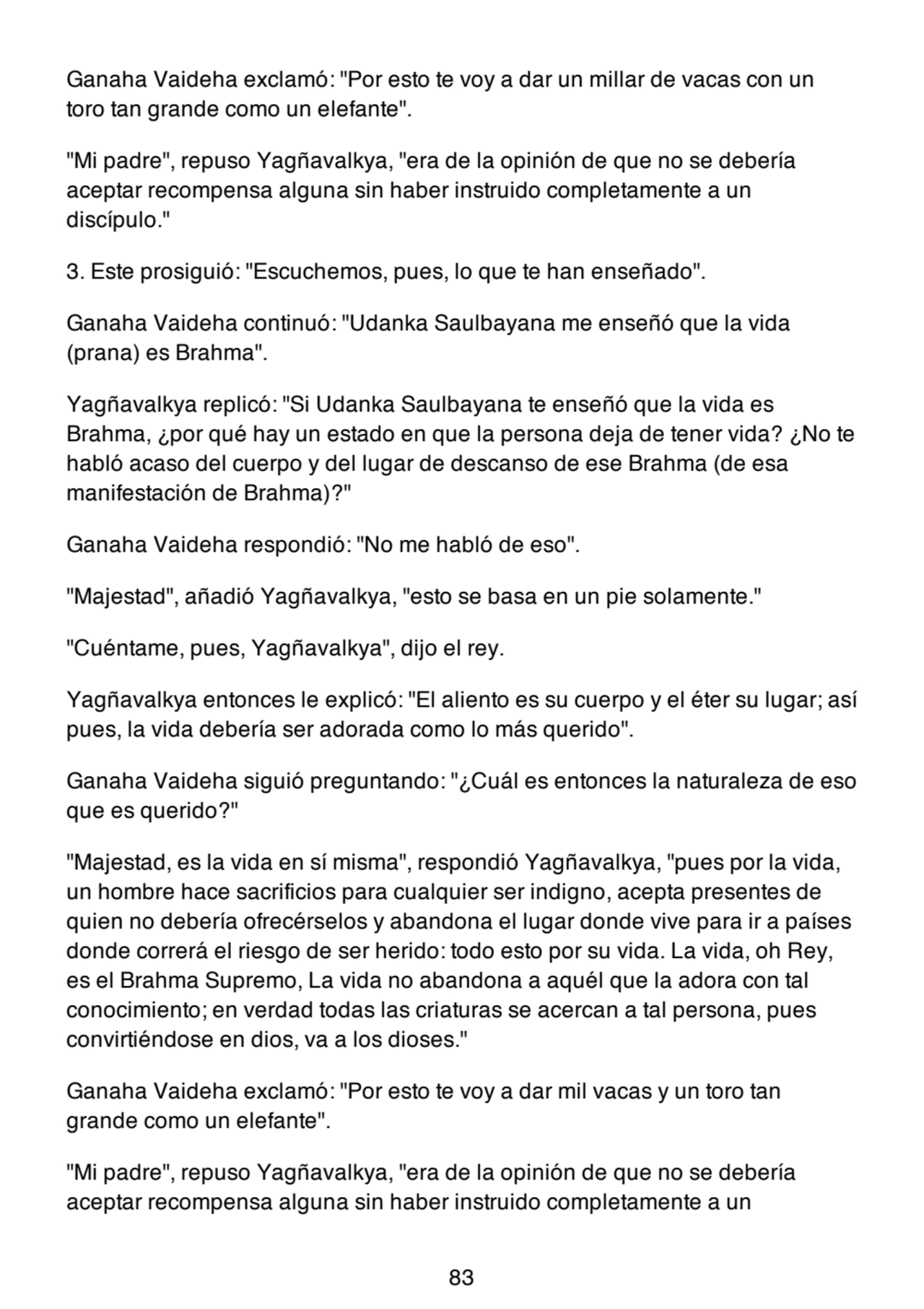 Ganaha Vaideha exclamó: "Por esto te voy a dar un millar de vacas con un
toro tan grande como un elefante".
"Mi padre", repuso Yagñavalkya, "era de la opinión de que no se debería
aceptar recompensa alguna sin haber instruido completamente a un
discípulo."
3. Este prosiguió: "Escuchemos, pues, lo que te han enseñado".
Ganaha Vaideha continuó: "Udanka Saulbayana me enseñó que la vida
(prana) es Brahma".
Yagñavalkya replicó: "Si Udanka Saulbayana te enseñó que la vida es
Brahma, ¿por qué hay un estado en que la persona deja de tener vida? ¿No te
habló acaso del cuerpo y del lugar de descanso de ese Brahma (de esa
manifestación de Brahma)?"
Ganaha Vaideha respondió: "No me habló de eso".
"Majestad", añadió Yagñavalkya, "esto se basa en un pie solamente."
"Cuéntame, pues, Yagñavalkya", dijo el rey.
Yagñavalkya entonces le explicó: "El aliento es su cuerpo y el éter su lugar; así
pues, la vida debería ser adorada como lo más querido".
Ganaha Vaideha siguió preguntando: "¿Cuál es entonces la naturaleza de eso
que es querido?"
"Majestad, es la vida en sí misma", respondió Yagñavalkya, "pues por la vida,
un hombre hace sacrificios para cualquier ser indigno, acepta presentes de
quien no debería ofrecérselos y abandona el lugar donde vive para ir a países
donde correrá el riesgo de ser herido: todo esto por su vida. La vida, oh Rey,
es el Brahma Supremo, La vida no abandona a aquél que la adora con tal
conocimiento; en verdad todas las criaturas se acercan a tal persona, pues
convirtiéndose en dios, va a los dioses."
Ganaha Vaideha exclamó: "Por esto te voy a dar mil vacas y un toro tan
grande como un elefante".
"Mi padre", repuso Yagñavalkya, "era de la opinión de que no se debería
aceptar recompensa alguna sin haber instruido completamente a un
83