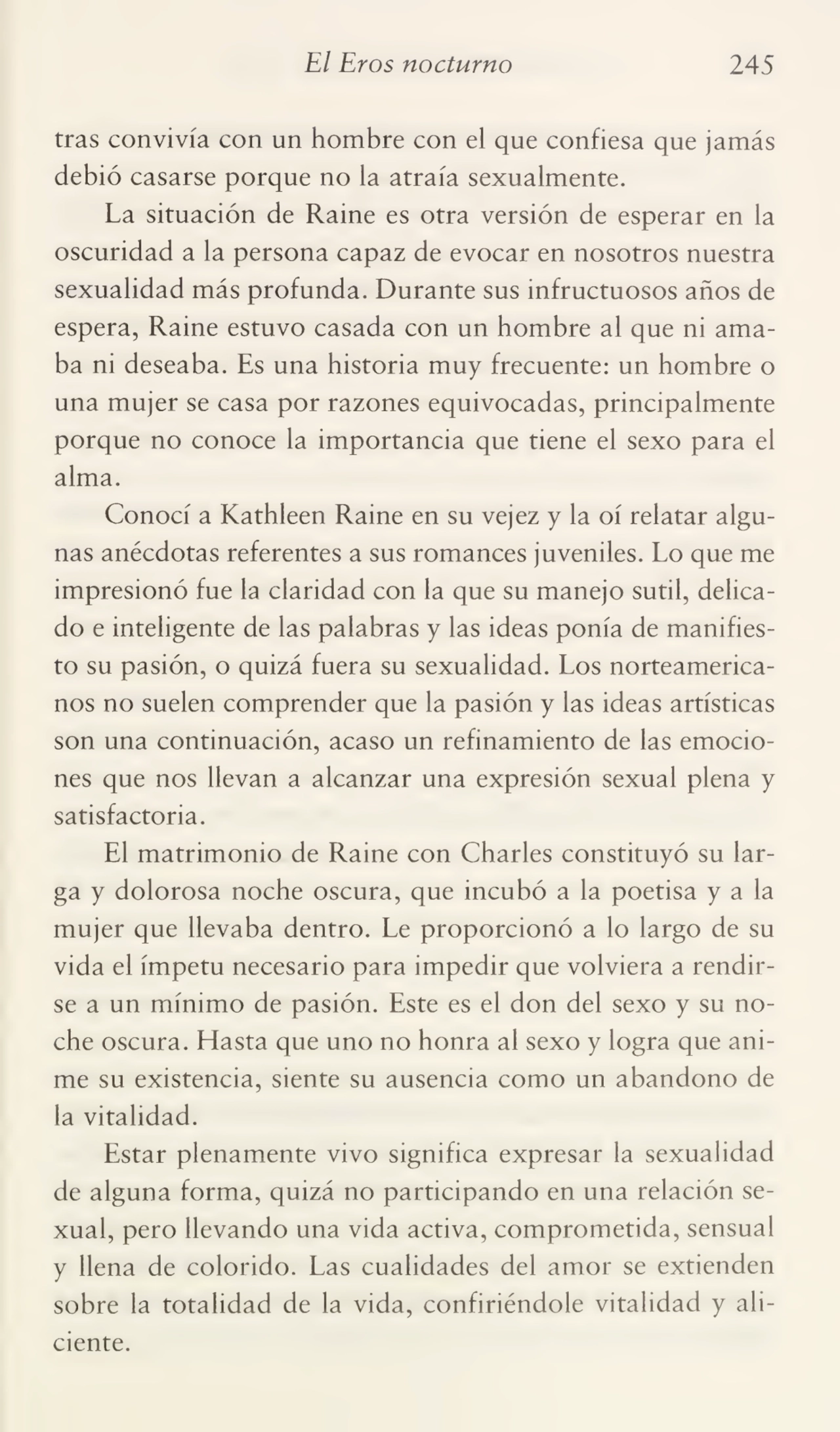 El Evos nocturno 245
tras convivía con un hombre con el que confiesa que jamás
debió casarse porque no la atraía sexualmente.
La situación de Raine es otra versión de esperar en la
oscuridad a la persona capaz de evocar en nosotros nuestra
sexualidad más profunda. Durante sus infructuosos años de
espera, Raine estuvo casada con un hombre al que ni ama¬
ba ni deseaba. Es una historia muy frecuente: un hombre o
una mujer se casa por razones equivocadas, principalmente
porque no conoce la importancia que tiene el sexo para el
alma.
Conocí a Kathleen Raine en su vejez y la oí relatar algu¬
nas anécdotas referentes a sus romances juveniles. Lo que me
impresionó fue la claridad con la que su manejo sutil, delica¬
do e inteligente de las palabras y las ideas ponía de manifies¬
to su pasión, o quizá fuera su sexualidad. Los norteamerica¬
nos no suelen comprender que la pasión y las ideas artísticas
son una continuación, acaso un refinamiento de las emocio¬
nes que nos llevan a alcanzar una expresión sexual plena y
satisfactoria.
El matrimonio de Raine con Charles constituyó su lar¬
ga y dolorosa noche oscura, que incubó a la poetisa y a la
mujer que llevaba dentro. Le proporcionó a lo largo de su
vida el ímpetu necesario para impedir que volviera a rendir¬
se a un mínimo de pasión. Este es el don del sexo y su no¬
che oscura. Hasta que uno no honra al sexo y logra que ani¬
me su existencia, siente su ausencia como un abandono de
la vitalidad.
Estar plenamente vivo significa expresar la sexualidad
de alguna forma, quizá no participando en una relación se¬
xual, pero llevando una vida activa, comprometida, sensual
y llena de colorido. Las cualidades del amor se extienden
sobre la totalidad de la vida, confiriéndole vitalidad y ali¬
ciente.