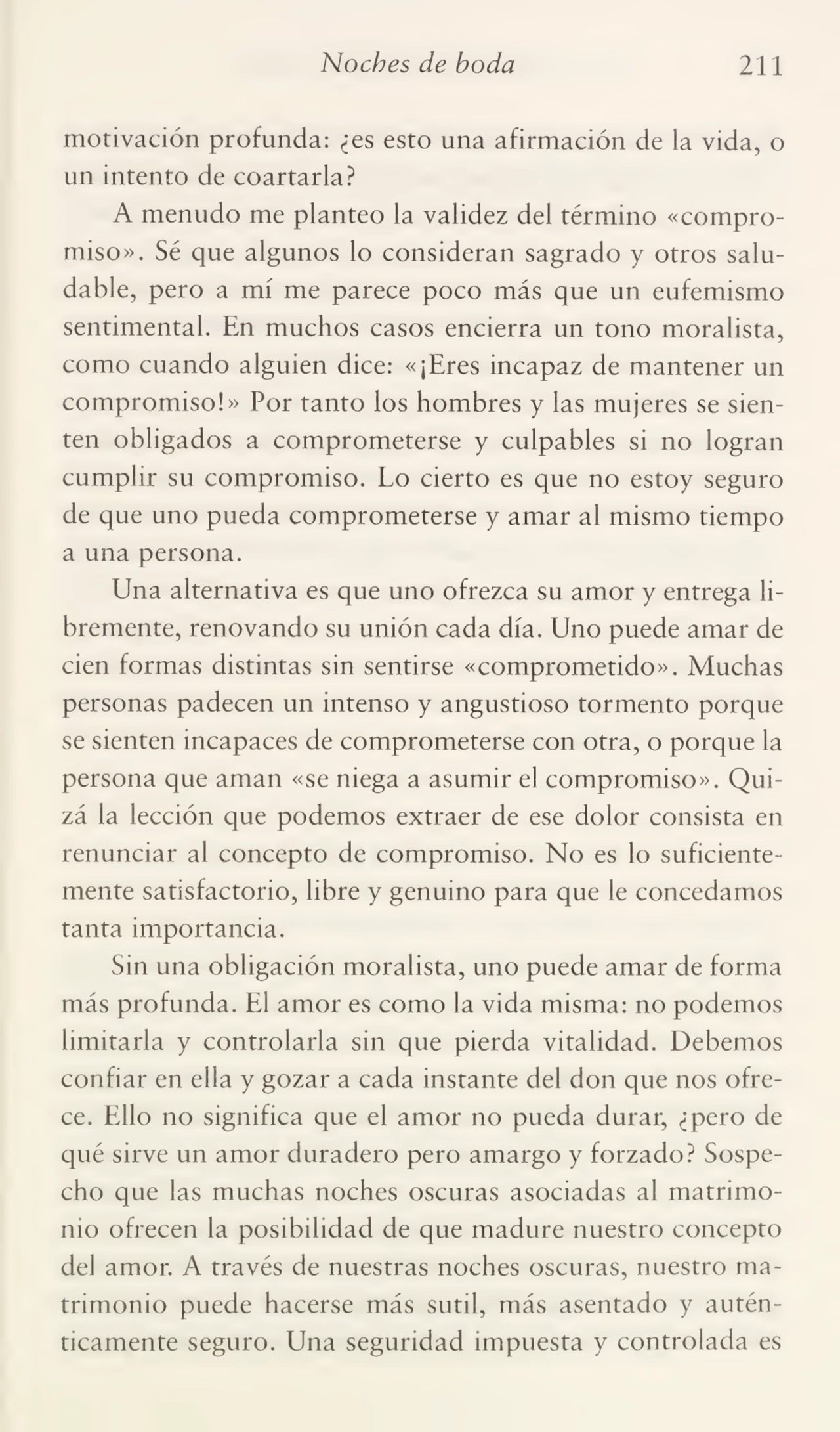 Noches de boda 211
motivación profunda: ¿es esto una afirmación de la vida, o
un intento de coartarla?
A menudo me planteo la validez del término «compro¬
miso». Sé que algunos lo consideran sagrado y otros salu¬
dable, pero a mí me parece poco más que un eufemismo
sentimental. En muchos casos encierra un tono moralista,
como cuando alguien dice: «¡Eres incapaz de mantener un
compromiso!» Por tanto los hombres y las mujeres se sien¬
ten obligados a comprometerse y culpables si no logran
cumplir su compromiso. Lo cierto es que no estoy seguro
de que uno pueda comprometerse y amar al mismo tiempo
a una persona.
Una alternativa es que uno ofrezca su amor y entrega li¬
bremente, renovando su unión cada día. Uno puede amar de
cien formas distintas sin sentirse «comprometido». Muchas
personas padecen un intenso y angustioso tormento porque
se sienten incapaces de comprometerse con otra, o porque la
persona que aman «se niega a asumir el compromiso». Qui¬
zá la lección que podemos extraer de ese dolor consista en
renunciar al concepto de compromiso. No es lo suficiente¬
mente satisfactorio, libre y genuino para que le concedamos
tanta importancia.
Sin una obligación moralista, uno puede amar de forma
más profunda. El amor es como la vida misma: no podemos
limitarla y controlarla sin que pierda vitalidad. Debemos
confiar en ella y gozar a cada instante del don que nos ofre¬
ce. Ello no significa que el amor no pueda durar, ¿pero de
qué sirve un amor duradero pero amargo y forzado? Sospe¬
cho que las muchas noches oscuras asociadas al matrimo¬
nio ofrecen la posibilidad de que madure nuestro concepto
del amor. A través de nuestras noches oscuras, nuestro ma¬
trimonio puede hacerse más sutil, más asentado y autén¬
ticamente seguro. Una seguridad impuesta y controlada es