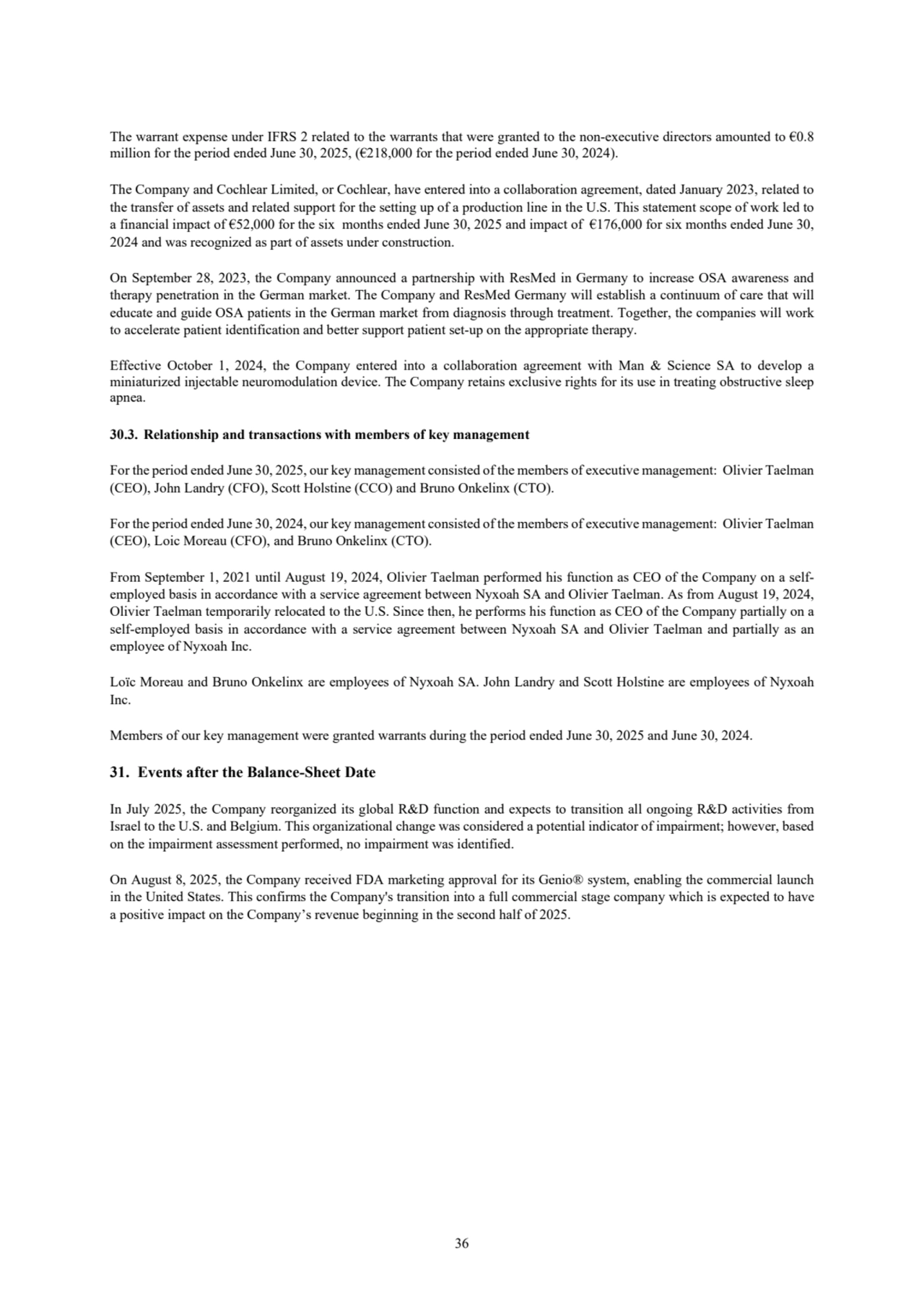 36
The warrant expense under IFRS 2 related to the warrants that were granted to the non-executive directors amounted to €0.8 
million for the period ended June 30, 2025, (€218,000 for the period ended June 30, 2024).
The Company and Cochlear Limited, or Cochlear, have entered into a collaboration agreement, dated January 2023, related to 
the transfer of assets and related support for the setting up of a production line in the U.S. This statement scope of work led to 
a financial impact of €52,000 for the six months ended June 30, 2025 and impact of €176,000 for six months ended June 30, 
2024 and was recognized as part of assets under construction.
On September 28, 2023, the Company announced a partnership with ResMed in Germany to increase OSA awareness and 
therapy penetration in the German market. The Company and ResMed Germany will establish a continuum of care that will 
educate and guide OSA patients in the German market from diagnosis through treatment. Together, the companies will work 
to accelerate patient identification and better support patient set-up on the appropriate therapy.
Effective October 1, 2024, the Company entered into a collaboration agreement with Man & Science SA to develop a 
miniaturized injectable neuromodulation device. The Company retains exclusive rights for its use in treating obstructive sleep 
apnea.
30.3. Relationship and transactions with members of key management
For the period ended June 30, 2025, our key management consisted of the members of executive management: Olivier Taelman 
(CEO), John Landry (CFO), Scott Holstine (CCO) and Bruno Onkelinx (CTO).
For the period ended June 30, 2024, our key management consisted of the members of executive management: Olivier Taelman 
(CEO), Loic Moreau (CFO), and Bruno Onkelinx (CTO).
From September 1, 2021 until August 19, 2024, Olivier Taelman performed his function as CEO of the Company on a selfemployed basis in accordance with a service agreement between Nyxoah SA and Olivier Taelman. As from August 19, 2024, 
Olivier Taelman temporarily relocated to the U.S. Since then, he performs his function as CEO of the Company partially on a 
self-employed basis in accordance with a service agreement between Nyxoah SA and Olivier Taelman and partially as an 
employee of Nyxoah Inc. 
Loïc Moreau and Bruno Onkelinx are employees of Nyxoah SA. John Landry and Scott Holstine are employees of Nyxoah 
Inc.
Members of our key management were granted warrants during the period ended June 30, 2025 and June 30, 2024.
31. Events after the Balance-Sheet Date
In July 2025, the Company reorganized its global R&D function and expects to transition all ongoing R&D activities from 
Israel to the U.S. and Belgium. This organizational change was considered a potential indicator of impairment; however, based 
on the impairment assessment performed, no impairment was identified.
On August 8, 2025, the Company received FDA marketing approval for its Genio® system, enabling the commercial launch 
in the United States. This confirms the Company's transition into a full commercial stage company which is expected to have 
a positive impact on the Company’s revenue beginning in the second half of 2025.