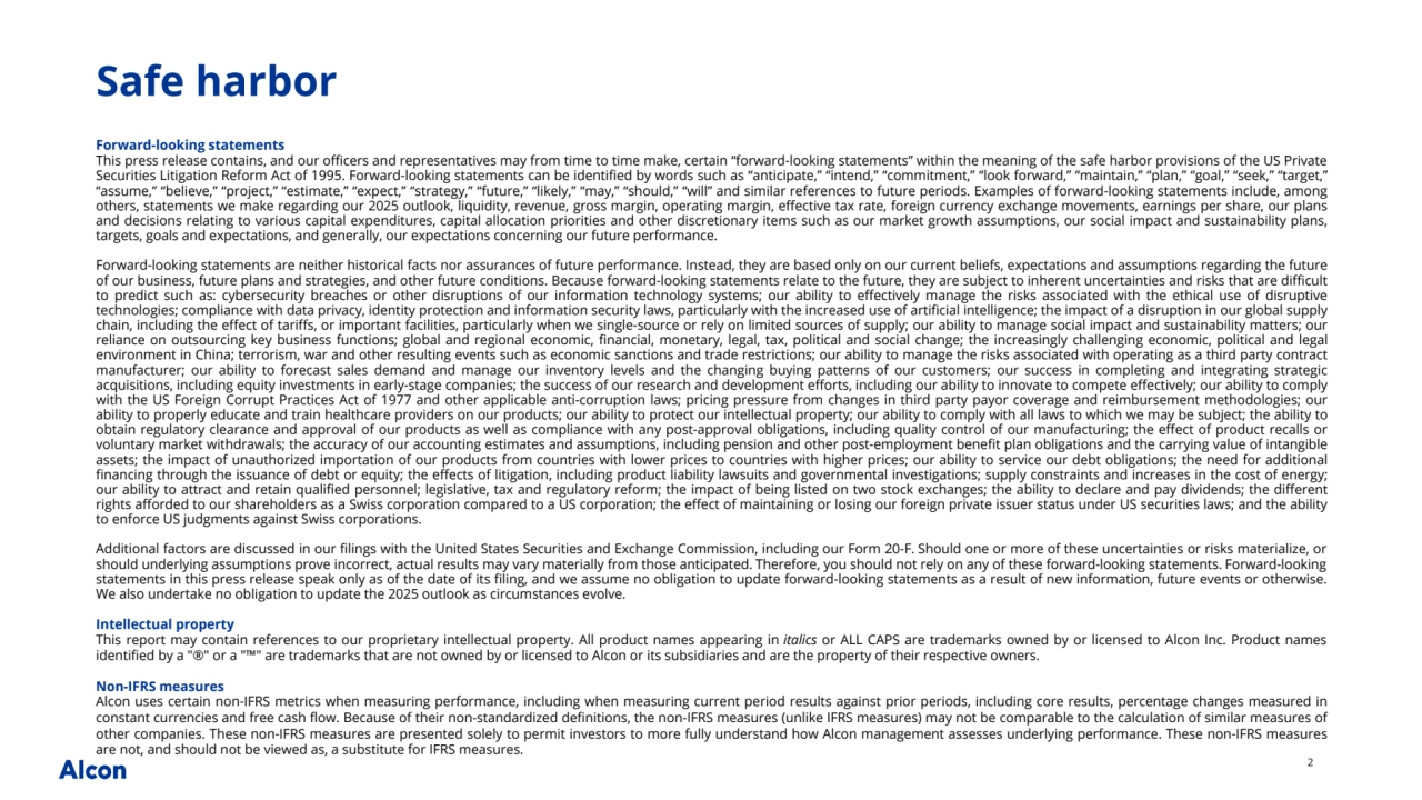 2
Forward-looking statements
This press release contains, and our officers and representatives may from time to time make, certain “forward-looking statements” within the meaning of the safe harbor provisions of the US Private 
Securities Litigation Reform Act of 1995. Forward-looking statements can be identified by words such as “anticipate,” “intend,” “commitment,” “look forward,” “maintain,” “plan,” “goal,” “seek,” “target,” 
“assume,” “believe,” “project,” “estimate,” “expect,” “strategy,” “future,” “likely,” “may,” “should,” “will” and similar references to future periods. Examples of forward-looking statements include, among 
others, statements we make regarding our 2025 outlook, liquidity, revenue, gross margin, operating margin, effective tax rate, foreign currency exchange movements, earnings per share, our plans 
and decisions relating to various capital expenditures, capital allocation priorities and other discretionary items such as our market growth assumptions, our social impact and sustainability plans, 
targets, goals and expectations, and generally, our expectations concerning our future performance.
Forward-looking statements are neither historical facts nor assurances of future performance. Instead, they are based only on our current beliefs, expectations and assumptions regarding the future 
of our business, future plans and strategies, and other future conditions. Because forward-looking statements relate to the future, they are subject to inherent uncertainties and risks that are difficult 
to predict such as: cybersecurity breaches or other disruptions of our information technology systems; our ability to effectively manage the risks associated with the ethical use of disruptive 
technologies; compliance with data privacy, identity protection and information security laws, particularly with the increased use of artificial intelligence; the impact of a disruption in our global supply 
chain, including the effect of tariffs, or important facilities, particularly when we single-source or rely on limited sources of supply; our ability to manage social impact and sustainability matters; our 
reliance on outsourcing key business functions; global and regional economic, financial, monetary, legal, tax, political and social change; the increasingly challenging economic, political and legal 
environment in China; terrorism, war and other resulting events such as economic sanctions and trade restrictions; our ability to manage the risks associated with operating as a third party contract 
manufacturer; our ability to forecast sales demand and manage our inventory levels and the changing buying patterns of our customers; our success in completing and integrating strategic 
acquisitions, including equity investments in early-stage companies; the success of our research and development efforts, including our ability to innovate to compete effectively; our ability to comply 
with the US Foreign Corrupt Practices Act of 1977 and other applicable anti-corruption laws; pricing pressure from changes in third party payor coverage and reimbursement methodologies; our 
ability to properly educate and train healthcare providers on our products; our ability to protect our intellectual property; our ability to comply with all laws to which we may be subject; the ability to 
obtain regulatory clearance and approval of our products as well as compliance with any post-approval obligations, including quality control of our manufacturing; the effect of product recalls or 
voluntary market withdrawals; the accuracy of our accounting estimates and assumptions, including pension and other post-employment benefit plan obligations and the carrying value of intangible 
assets; the impact of unauthorized importation of our products from countries with lower prices to countries with higher prices; our ability to service our debt obligations; the need for additional 
financing through the issuance of debt or equity; the effects of litigation, including product liability lawsuits and governmental investigations; supply constraints and increases in the cost of energy; 
our ability to attract and retain qualified personnel; legislative, tax and regulatory reform; the impact of being listed on two stock exchanges; the ability to declare and pay dividends; the different 
rights afforded to our shareholders as a Swiss corporation compared to a US corporation; the effect of maintaining or losing our foreign private issuer status under US securities laws; and the ability 
to enforce US judgments against Swiss corporations.
Additional factors are discussed in our filings with the United States Securities and Exchange Commission, including our Form 20-F. Should one or more of these uncertainties or risks materialize, or 
should underlying assumptions prove incorrect, actual results may vary materially from those anticipated. Therefore, you should not rely on any of these forward-looking statements. Forward-looking 
statements in this press release speak only as of the date of its filing, and we assume no obligation to update forward-looking statements as a result of new information, future events or otherwise. 
We also undertake no obligation to update the 2025 outlook as circumstances evolve.
Intellectual property
This report may contain references to our proprietary intellectual property. All product names appearing in italics or ALL CAPS are trademarks owned by or licensed to Alcon Inc. Product names 
identified by a "®" or a "™" are trademarks that are not owned by or licensed to Alcon or its subsidiaries and are the property of their respective owners.
Non-IFRS measures
Alcon uses certain non-IFRS metrics when measuring performance, including when measuring current period results against prior periods, including core results, percentage changes measured in 
constant currencies and free cash flow. Because of their non-standardized definitions, the non-IFRS measures (unlike IFRS measures) may not be comparable to the calculation of similar measures of 
other companies. These non-IFRS measures are presented solely to permit investors to more fully understand how Alcon management assesses underlying performance. These non-IFRS measures 
are not, and should not be viewed as, a substitute for IFRS measures. 
Safe harbor