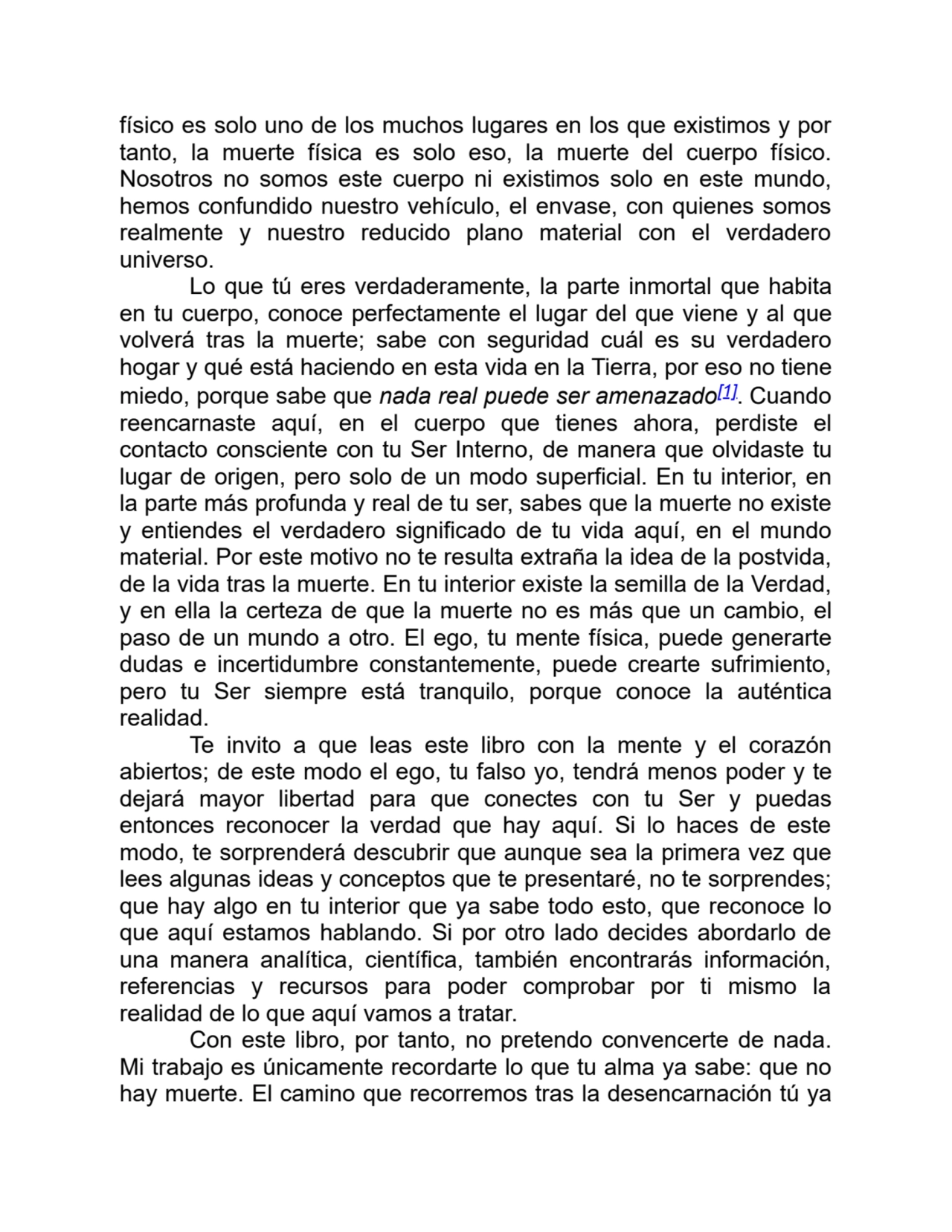 físico es solo uno de los muchos lugares en los que existimos y por
tanto, la muerte física es solo eso, la muerte del cuerpo físico.
Nosotros no somos este cuerpo ni existimos solo en este mundo,
hemos confundido nuestro vehículo, el envase, con quienes somos
realmente y nuestro reducido plano material con el verdadero
universo.
Lo que tú eres verdaderamente, la parte inmortal que habita
en tu cuerpo, conoce perfectamente el lugar del que viene y al que
volverá tras la muerte; sabe con seguridad cuál es su verdadero
hogar y qué está haciendo en esta vida en la Tierra, por eso no tiene
miedo, porque sabe que nada real puede ser amenazado[1]. Cuando
reencarnaste aquí, en el cuerpo que tienes ahora, perdiste el
contacto consciente con tu Ser Interno, de manera que olvidaste tu
lugar de origen, pero solo de un modo superficial. En tu interior, en
la parte más profunda y real de tu ser, sabes que la muerte no existe
y entiendes el verdadero significado de tu vida aquí, en el mundo
material. Por este motivo no te resulta extraña la idea de la postvida,
de la vida tras la muerte. En tu interior existe la semilla de la Verdad,
y en ella la certeza de que la muerte no es más que un cambio, el
paso de un mundo a otro. El ego, tu mente física, puede generarte
dudas e incertidumbre constantemente, puede crearte sufrimiento,
pero tu Ser siempre está tranquilo, porque conoce la auténtica
realidad.
Te invito a que leas este libro con la mente y el corazón
abiertos; de este modo el ego, tu falso yo, tendrá menos poder y te
dejará mayor libertad para que conectes con tu Ser y puedas
entonces reconocer la verdad que hay aquí. Si lo haces de este
modo, te sorprenderá descubrir que aunque sea la primera vez que
lees algunas ideas y conceptos que te presentaré, no te sorprendes;
que hay algo en tu interior que ya sabe todo esto, que reconoce lo
que aquí estamos hablando. Si por otro lado decides abordarlo de
una manera analítica, científica, también encontrarás información,
referencias y recursos para poder comprobar por ti mismo la
realidad de lo que aquí vamos a tratar.
Con este libro, por tanto, no pretendo convencerte de nada.
Mi trabajo es únicamente recordarte lo que tu alma ya sabe: que no
hay muerte. El camino que recorremos tras la desencarnación tú ya