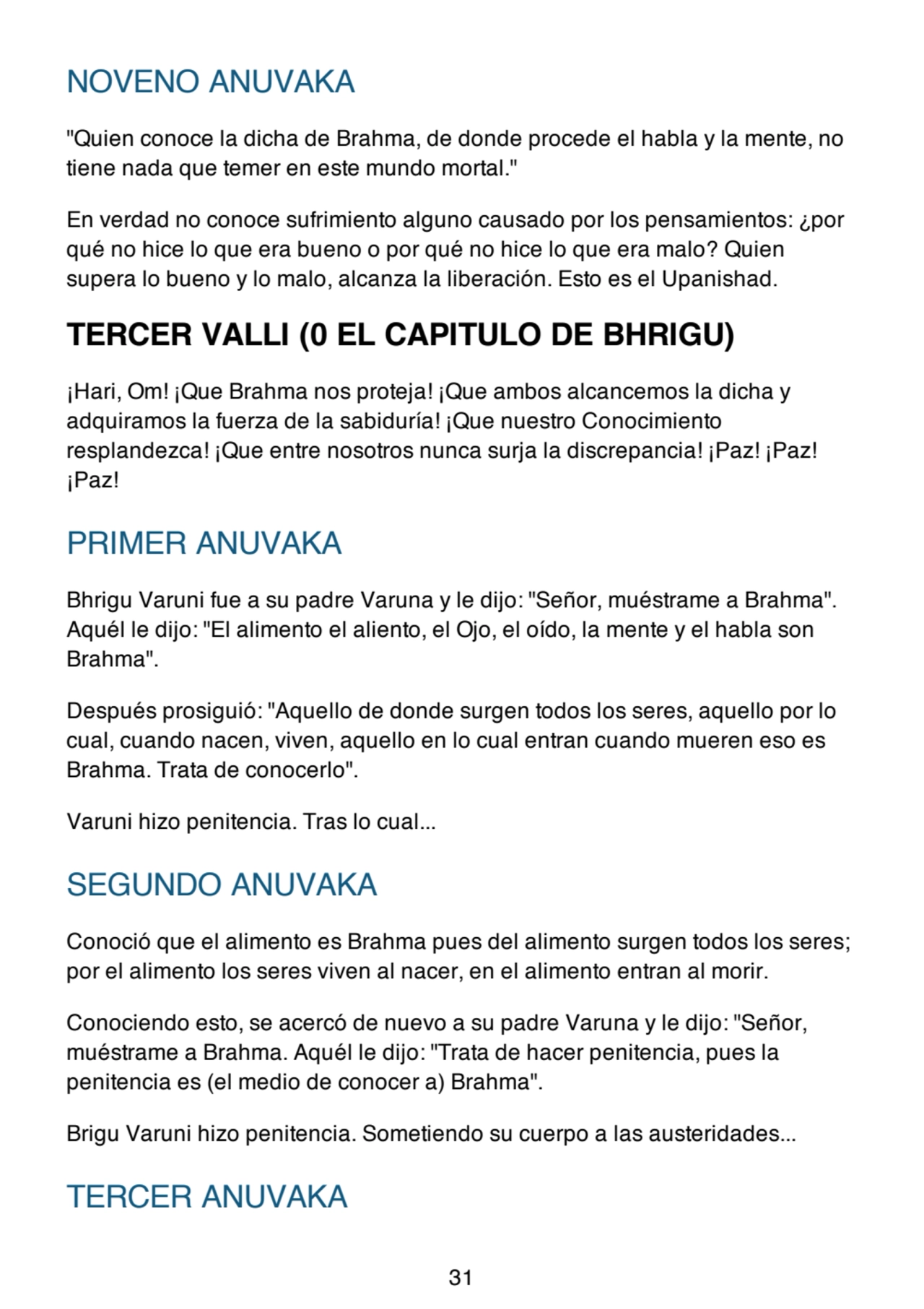 NOVENO ANUVAKA
"Quien conoce la dicha de Brahma, de donde procede el habla y la mente, no
tiene nada que temer en este mundo mortal."
En verdad no conoce sufrimiento alguno causado por los pensamientos: ¿por
qué no hice lo que era bueno o por qué no hice lo que era malo? Quien
supera lo bueno y lo malo, alcanza la liberación. Esto es el Upanishad.
TERCER VALLI (0 EL CAPITULO DE BHRIGU)
¡Hari, Om! ¡Que Brahma nos proteja! ¡Que ambos alcancemos la dicha y
adquiramos la fuerza de la sabiduría! ¡Que nuestro Conocimiento
resplandezca! ¡Que entre nosotros nunca surja la discrepancia! ¡Paz! ¡Paz!
¡Paz!
PRIMER ANUVAKA
Bhrigu Varuni fue a su padre Varuna y le dijo: "Señor, muéstrame a Brahma".
Aquél le dijo: "El alimento el aliento, el Ojo, el oído, la mente y el habla son
Brahma".
Después prosiguió: "Aquello de donde surgen todos los seres, aquello por lo
cual, cuando nacen, viven, aquello en lo cual entran cuando mueren eso es
Brahma. Trata de conocerlo".
Varuni hizo penitencia. Tras lo cual...
SEGUNDO ANUVAKA
Conoció que el alimento es Brahma pues del alimento surgen todos los seres;
por el alimento los seres viven al nacer, en el alimento entran al morir.
Conociendo esto, se acercó de nuevo a su padre Varuna y le dijo: "Señor,
muéstrame a Brahma. Aquél le dijo: "Trata de hacer penitencia, pues la
penitencia es (el medio de conocer a) Brahma".
Brigu Varuni hizo penitencia. Sometiendo su cuerpo a las austeridades...
TERCER ANUVAKA
31