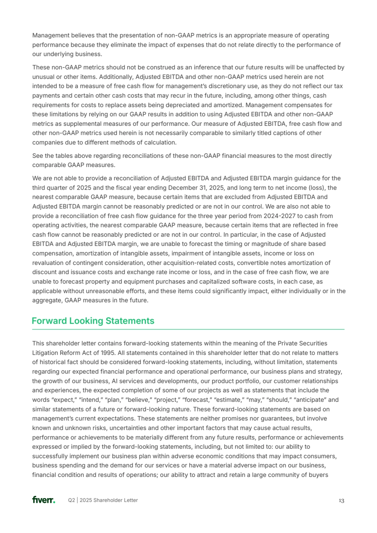 Q2 | 2025 Shareholder Letter 13
Management believes that the presentation of non-GAAP metrics is an appropriate measure of operating 
performance because they eliminate the impact of expenses that do not relate directly to the performance of 
our underlying business.
These non-GAAP metrics should not be construed as an inference that our future results will be unaffected by 
unusual or other items. Additionally, Adjusted EBITDA and other non-GAAP metrics used herein are not 
intended to be a measure of free cash flow for managementʼs discretionary use, as they do not reflect our tax 
payments and certain other cash costs that may recur in the future, including, among other things, cash 
requirements for costs to replace assets being depreciated and amortized. Management compensates for 
these limitations by relying on our GAAP results in addition to using Adjusted EBITDA and other non-GAAP 
metrics as supplemental measures of our performance. Our measure of Adjusted EBITDA, free cash flow and 
other non-GAAP metrics used herein is not necessarily comparable to similarly titled captions of other 
companies due to different methods of calculation. 
See the tables above regarding reconciliations of these non-GAAP financial measures to the most directly 
comparable GAAP measures. 
We are not able to provide a reconciliation of Adjusted EBITDA and Adjusted EBITDA margin guidance for the 
third quarter of 2025 and the fiscal year ending December 31, 2025, and long term to net income (loss), the 
nearest comparable GAAP measure, because certain items that are excluded from Adjusted EBITDA and 
Adjusted EBITDA margin cannot be reasonably predicted or are not in our control. We are also not able to 
provide a reconciliation of free cash flow guidance for the three year period from 20242027 to cash from 
operating activities, the nearest comparable GAAP measure, because certain items that are reflected in free 
cash flow cannot be reasonably predicted or are not in our control. In particular, in the case of Adjusted 
EBITDA and Adjusted EBITDA margin, we are unable to forecast the timing or magnitude of share based 
compensation, amortization of intangible assets, impairment of intangible assets, income or loss on 
revaluation of contingent consideration, other acquisition-related costs, convertible notes amortization of 
discount and issuance costs and exchange rate income or loss, and in the case of free cash flow, we are 
unable to forecast property and equipment purchases and capitalized software costs, in each case, as 
applicable without unreasonable efforts, and these items could significantly impact, either individually or in the 
aggregate, GAAP measures in the future.
Forward Looking Statements
This shareholder letter contains forward-looking statements within the meaning of the Private Securities 
Litigation Reform Act of 1995. All statements contained in this shareholder letter that do not relate to matters 
of historical fact should be considered forward-looking statements, including, without limitation, statements 
regarding our expected financial performance and operational performance, our business plans and strategy, 
the growth of our business, AI services and developments, our product portfolio, our customer relationships 
and experiences, the expected completion of some of our projects as well as statements that include the 
words “expect,ˮ “intend,ˮ “plan,ˮ “believe,ˮ “project,ˮ “forecast,ˮ “estimate,ˮ “may,ˮ “should,ˮ “anticipateˮ and 
similar statements of a future or forward-looking nature. These forward-looking statements are based on 
managementʼs current expectations. These statements are neither promises nor guarantees, but involve 
known and unknown risks, uncertainties and other important factors that may cause actual results, 
performance or achievements to be materially different from any future results, performance or achievements 
expressed or implied by the forward-looking statements, including, but not limited to: our ability to 
successfully implement our business plan within adverse economic conditions that may impact consumers, 
business spending and the demand for our services or have a material adverse impact on our business, 
financial condition and results of operations; our ability to attract and retain a large community of buyers 