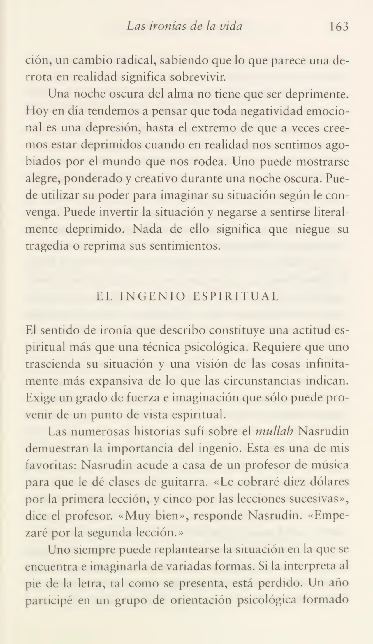 Las ironías de la vida 163
ción, un cambio radical, sabiendo que lo que parece una de¬
rrota en realidad significa sobrevivir.
Una noche oscura del alma no tiene que ser deprimente.
Hoy en día tendemos a pensar que toda negatividad emocio¬
nal es una depresión, hasta el extremo de que a veces cree¬
mos estar deprimidos cuando en realidad nos sentimos ago¬
biados por el mundo que nos rodea. Uno puede mostrarse
alegre, ponderado y creativo durante una noche oscura. Pue¬
de utilizar su poder para imaginar su situación según le con¬
venga. Puede invertir la situación y negarse a sentirse literal¬
mente deprimido. Nada de ello significa que niegue su
tragedia o reprima sus sentimientos.
EL INGENIO ESPIRITUAL
El sentido de ironía que describo constituye una actitud es¬
piritual más que una técnica psicológica. Requiere que uno
trascienda su situación y una visión de las cosas infinita¬
mente más expansiva de lo que las circunstancias indican.
Exige un grado de fuerza e imaginación que sólo puede pro¬
venir de un punto de vista espiritual.
Las numerosas historias sufí sobre el mullah Nasrudin
demuestran la importancia del ingenio. Esta es una de mis
favoritas: Nasrudin acude a casa de un profesor de música
para que le dé clases de guitarra. «Le cobraré diez dólares
por la primera lección, y cinco por las lecciones sucesivas»,
dice el profesor. «Muy bien», responde Nasrudin. «Empe¬
zaré por la segunda lección.»
Uno siempre puede replantearse la situación en la que se
encuentra e imaginarla de variadas formas. Si la interpreta al
pie de la letra, tal como se presenta, está perdido. Un año
participé en un grupo de orientación psicológica formado