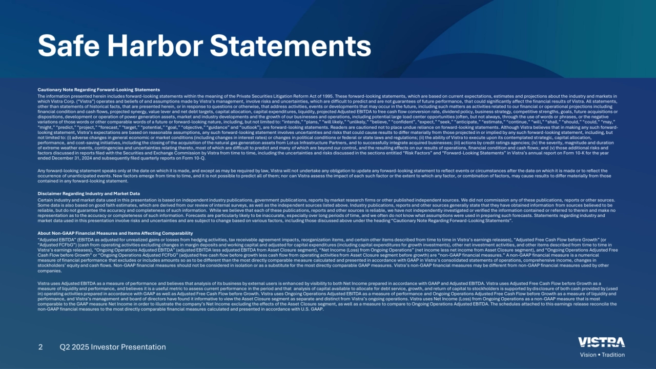 2
Safe Harbor Statements
Cautionary Note Regarding Forward-Looking Statements 
The information presented herein includes forward-looking statements within the meaning of the Private Securities Litigation Reform Act of 1995. These forward-looking statements, which are based on current expectations, estimates and projections about the industry and markets in 
which Vistra Corp. (“Vistra”) operates and beliefs of and assumptions made by Vistra’s management, involve risks and uncertainties, which are difficult to predict and are not guarantees of future performance, that could significantly affect the financial results of Vistra. All statements, 
other than statements of historical facts, that are presented herein, or in response to questions or otherwise, that address activities, events or developments that may occur in the future, including such matters as activities related to our financial or operational projections including 
financial condition and cash flows, projected synergy, value lever and net debt targets, capital allocation, capital expenditures, liquidity, projected Adjusted EBITDA to free cash flow conversion rate, dividend policy, business strategy, competitive strengths, goals, future acquisitions or 
dispositions, development or operation of power generation assets, market and industry developments and the growth of our businesses and operations, including potential large load center opportunities (often, but not always, through the use of words or phrases, or the negative 
variations of those words or other comparable words of a future or forward-looking nature, including, but not limited to: “intends,” “plans,” “will likely,” “unlikely,” “believe,” “confident”, “expect,” “seek,” “anticipate,” “estimate,” “continue,” “will,” “shall,” “should,” “could,” “may,” 
“might,” “predict,” “project,” “forecast,” “target,” “potential,” “goal,” “objective,” “guidance” and “outlook”), are forward-looking statements. Readers are cautioned not to place undue reliance on forward-looking statements. Although Vistra believes that in making any such forwardlooking statement, Vistra’s expectations are based on reasonable assumptions, any such forward-looking statement involves uncertainties and risks that could cause results to differ materially from those projected in or implied by any such forward-looking statement, including, but 
not limited to: (i) adverse changes in general economic or market conditions (including changes in interest rates) or changes in political conditions or federal or state laws and regulations; (ii) the ability of Vistra to execute upon its contemplated strategic, capital allocation, 
performance, and cost-saving initiatives, including the closing of the acquisition of the natural gas generation assets from Lotus Infrastructure Partners, and to successfully integrate acquired businesses; (iii) actions by credit ratings agencies; (iv) the severity, magnitude and duration 
of extreme weather events, contingencies and uncertainties relating thereto, most of which are difficult to predict and many of which are beyond our control, and the resulting effects on our results of operations, financial condition and cash flows; and (v) those additional risks and 
factors discussed in reports filed with the Securities and Exchange Commission by Vistra from time to time, including the uncertainties and risks discussed in the sections entitled “Risk Factors” and “Forward-Looking Statements” in Vistra’s annual report on Form 10-K for the year 
ended December 31, 2024 and subsequently filed quarterly reports on Form 10-Q.
Any forward-looking statement speaks only at the date on which it is made, and except as may be required by law, Vistra will not undertake any obligation to update any forward-looking statement to reflect events or circumstances after the date on which it is made or to reflect the 
occurrence of unanticipated events. New factors emerge from time to time, and it is not possible to predict all of them; nor can Vistra assess the impact of each such factor or the extent to which any factor, or combination of factors, may cause results to differ materially from those 
contained in any forward-looking statement. 
Disclaimer Regarding Industry and Market Data 
Certain industry and market data used in this presentation is based on independent industry publications, government publications, reports by market research firms or other published independent sources. We did not commission any of these publications, reports or other sources. 
Some data is also based on good faith estimates, which are derived from our review of internal surveys, as well as the independent sources listed above. Industry publications, reports and other sources generally state that they have obtained information from sources believed to be 
reliable, but do not guarantee the accuracy and completeness of such information. While we believe that each of these publications, reports and other sources is reliable, we have not independently investigated or verified the information contained or referred to therein and make no 
representation as to the accuracy or completeness of such information. Forecasts are particularly likely to be inaccurate, especially over long periods of time, and we often do not know what assumptions were used in preparing such forecasts. Statements regarding industry and 
market data used in this presentation involve risks and uncertainties and are subject to change based on various factors, including those discussed above under the heading “Cautionary Note Regarding Forward-Looking Statements”. 
About Non-GAAP Financial Measures and Items Affecting Comparability 
“Adjusted EBITDA” (EBITDA as adjusted for unrealized gains or losses from hedging activities, tax receivable agreement impacts, reorganization items, and certain other items described from time to time in Vistra’s earnings releases), “Adjusted Free Cash Flow before Growth” (or 
“Adjusted FCFbG”) (cash from operating activities excluding changes in margin deposits and working capital and adjusted for capital expenditures (including capital expenditures for growth investments), other net investment activities, and other items described from time to time in 
Vistra’s earnings releases), “Ongoing Operations Adjusted EBITDA” (adjusted EBITDA less adjusted EBITDA from Asset Closure segment), “Net Income (Loss) from Ongoing Operations” (net income less net income from Asset Closure segment), and “Ongoing Operations Adjusted Free 
Cash Flow before Growth” or “Ongoing Operations Adjusted FCFbG” (adjusted free cash flow before growth less cash flow from operating activities from Asset Closure segment before growth) are “non-GAAP financial measures.” A non-GAAP financial measure is a numerical 
measure of financial performance that excludes or includes amounts so as to be different than the most directly comparable measure calculated and presented in accordance with GAAP in Vistra’s consolidated statements of operations, comprehensive income, changes in 
stockholders’ equity and cash flows. Non-GAAP financial measures should not be considered in isolation or as a substitute for the most directly comparable GAAP measures. Vistra’s non-GAAP financial measures may be different from non-GAAP financial measures used by other 
companies. 
Vistra uses Adjusted EBITDA as a measure of performance and believes that analysis of its business by external users is enhanced by visibility to both Net Income prepared in accordance with GAAP and Adjusted EBITDA. Vistra uses Adjusted Free Cash Flow before Growth as a 
measure of liquidity and performance, and believes it is a useful metric to assess current performance in the period and that analysis of capital available to allocate for debt service, growth, and return of capital to stockholders is supported by disclosure of both cash provided by (used 
in) operating activities prepared in accordance with GAAP as well as Adjusted Free Cash Flow before Growth. Vistra uses Ongoing Operations Adjusted EBITDA as a measure of performance and Ongoing Operations Adjusted Free Cash Flow before Growth as a measure of liquidity and 
performance, and Vistra’s management and board of directors have found it informative to view the Asset Closure segment as separate and distinct from Vistra’s ongoing operations. Vistra uses Net Income (Loss) from Ongoing Operations as a non-GAAP measure that is most 
comparable to the GAAP measure Net Income in order to illustrate the company’s Net Income excluding the effects of the Asset Closure segment, as well as a measure to compare to Ongoing Operations Adjusted EBITDA. The schedules attached to this earnings release reconcile the 
non-GAAP financial measures to the most directly comparable financial measures calculated and presented in accordance with U.S. GAAP. 
Q2 2025 Investor Presentation