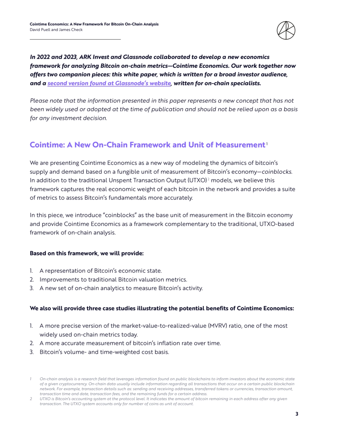Cointime Economics: A New Framework For Bitcoin On-Chain Analysis 
David Puell and James Check
3
In 2022 and 2023, ARK Invest and Glassnode collaborated to develop a new economics 
framework for analyzing Bitcoin on-chain metrics—Cointime Economics. Our work together now 
offers two companion pieces: this white paper, which is written for a broad investor audience, 
and a second version found at Glassnode’s website, written for on-chain specialists. 
Please note that the information presented in this paper represents a new concept that has not 
been widely used or adopted at the time of publication and should not be relied upon as a basis 
for any investment decision. 
Cointime: A New On-Chain Framework and Unit of Measurement1
We are presenting Cointime Economics as a new way of modeling the dynamics of bitcoin’s 
supply and demand based on a fungible unit of measurement of Bitcoin’s economy—coinblocks. 
In addition to the traditional Unspent Transaction Output (UTXO) 2 models, we believe this 
framework captures the real economic weight of each bitcoin in the network and provides a suite 
of metrics to assess Bitcoin’s fundamentals more accurately. 
In this piece, we introduce “coinblocks” as the base unit of measurement in the Bitcoin economy 
and provide Cointime Economics as a framework complementary to the traditional, UTXO-based 
framework of on-chain analysis. 
Based on this framework, we will provide: 
1. A representation of Bitcoin’s economic state. 
2. Improvements to traditional Bitcoin valuation metrics. 
3. A new set of on-chain analytics to measure Bitcoin’s activity. 
We also will provide three case studies illustrating the potential benefits of Cointime Economics: 
1. A more precise version of the market-value-to-realized-value (MVRV) ratio, one of the most 
widely used on-chain metrics today. 
2. A more accurate measurement of bitcoin’s inflation rate over time. 
3. Bitcoin’s volume- and time-weighted cost basis.
1 On-chain analysis is a research field that leverages information found on public blockchains to inform investors about the economic state 
of a given cryptocurrency. On-chain data usually include information regarding all transactions that occur on a certain public blockchain 
network. For example, transaction details such as: sending and receiving addresses, transferred tokens or currencies, transaction amount, 
transaction time and date, transaction fees, and the remaining funds for a certain address.
2 UTXO is Bitcoin’s accounting system at the protocol level. It indicates the amount of bitcoin remaining in each address after any given 
transaction. The UTXO system accounts only for number of coins as unit of account.