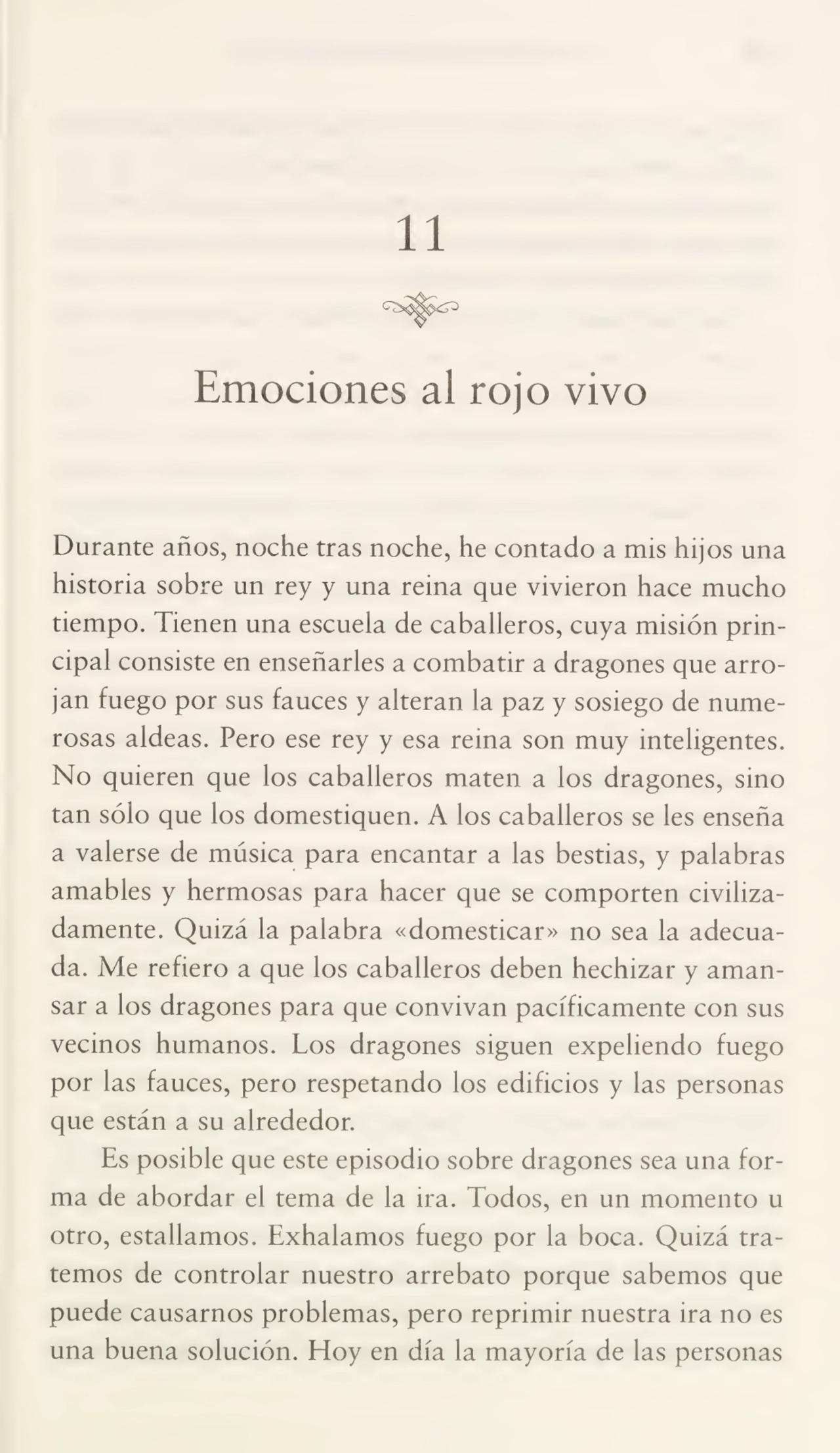 11
Emociones al rojo vivo
Durante años, noche tras noche, he contado a mis hijos una
historia sobre un rey y una reina que vivieron hace mucho
tiempo. Tienen una escuela de caballeros, cuya misión prin¬
cipal consiste en enseñarles a combatir a dragones que arro¬
jan fuego por sus fauces y alteran la paz y sosiego de nume¬
rosas aldeas. Pero ese rey y esa reina son muy inteligentes.
No quieren que los caballeros maten a los dragones, sino
tan sólo que los domestiquen. A los caballeros se les enseña
a valerse de música para encantar a las bestias, y palabras
amables y hermosas para hacer que se comporten civiliza¬
damente. Quizá la palabra «domesticar» no sea la adecua¬
da. Me refiero a que los caballeros deben hechizar y aman¬
sar a los dragones para que convivan pacíficamente con sus
vecinos humanos. Los dragones siguen expeliendo fuego
por las fauces, pero respetando los edificios y las personas
que están a su alrededor.
Es posible que este episodio sobre dragones sea una for¬
ma de abordar el tema de la ira. Todos, en un momento u
otro, estallamos. Exhalamos fuego por la boca. Quizá tra¬
temos de controlar nuestro arrebato porque sabemos que
puede causarnos problemas, pero reprimir nuestra ira no es
una buena solución. Hoy en día la mayoría de las personas