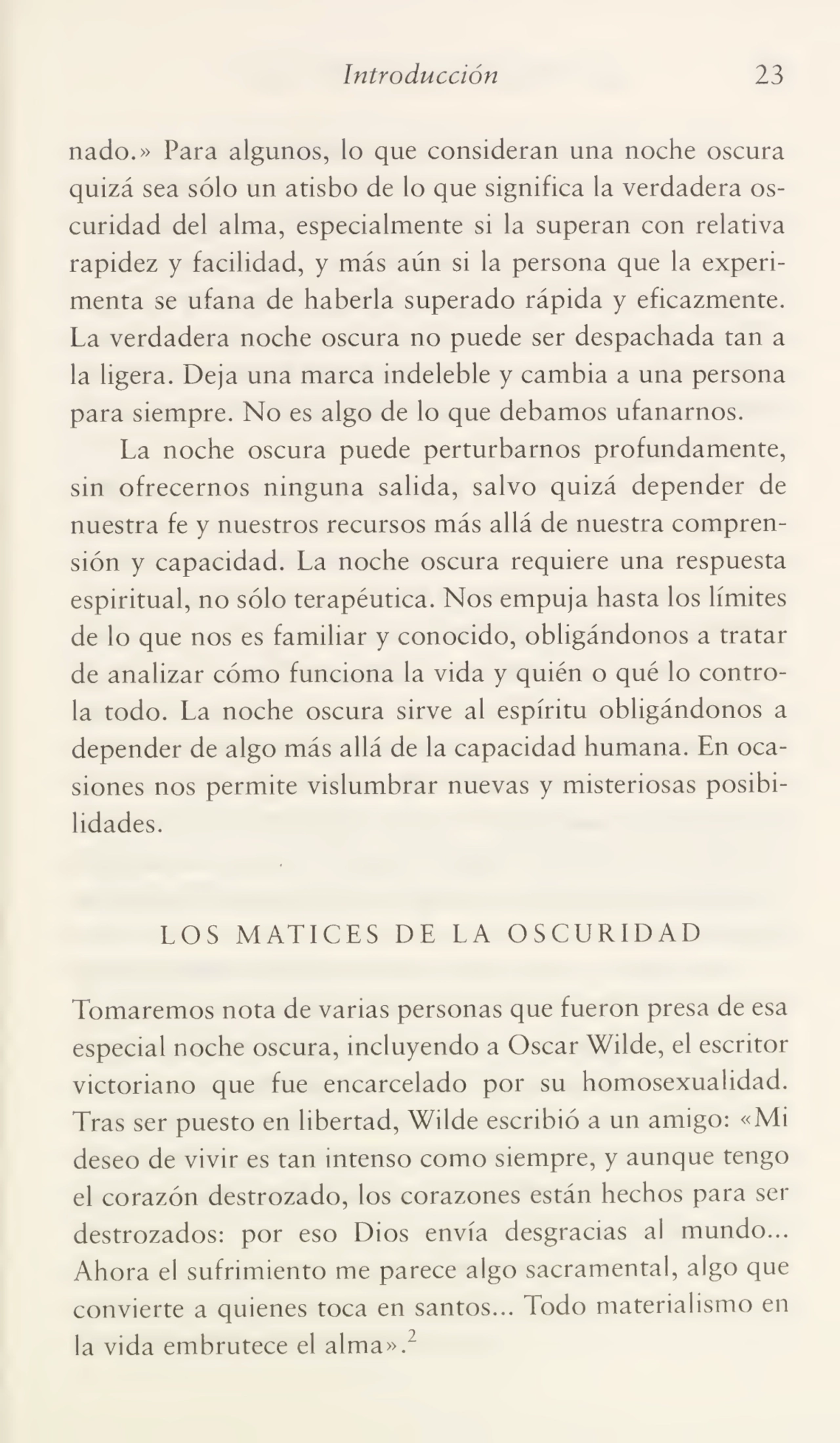 Introducción 23
nado.» Para algunos, lo que consideran una noche oscura
quizá sea sólo un atisbo de lo que significa la verdadera os¬
curidad del alma, especialmente si la superan con relativa
rapidez y facilidad, y más aún si la persona que la experi¬
menta se ufana de haberla superado rápida y eficazmente.
La verdadera noche oscura no puede ser despachada tan a
la ligera. Deja una marca indeleble y cambia a una persona
para siempre. No es algo de lo que debamos ufanarnos.
La noche oscura puede perturbarnos profundamente,
sin ofrecernos ninguna salida, salvo quizá depender de
nuestra fe y nuestros recursos más allá de nuestra compren¬
sión y capacidad. La noche oscura requiere una respuesta
espiritual, no sólo terapéutica. Nos empuja hasta los límites
de lo que nos es familiar y conocido, obligándonos a tratar
de analizar cómo funciona la vida y quién o qué lo contro¬
la todo. La noche oscura sirve al espíritu obligándonos a
depender de algo más allá de la capacidad humana. En oca¬
siones nos permite vislumbrar nuevas y misteriosas posibi¬
lidades.
LOS MATICES DE LA OSCURIDAD
Tomaremos nota de varias personas que fueron presa de esa
especial noche oscura, incluyendo a Oscar Wilde, el escritor
Victoriano que fue encarcelado por su homosexualidad.
Tras ser puesto en libertad, Wilde escribió a un amigo: «Mi
deseo de vivir es tan intenso como siempre, y aunque tengo
el corazón destrozado, los corazones están hechos para ser
destrozados: por eso Dios envía desgracias al mundo...
Ahora el sufrimiento me parece algo sacramental, algo que
convierte a quienes toca en santos... Todo materialismo en
la vida embrutece el alma».2