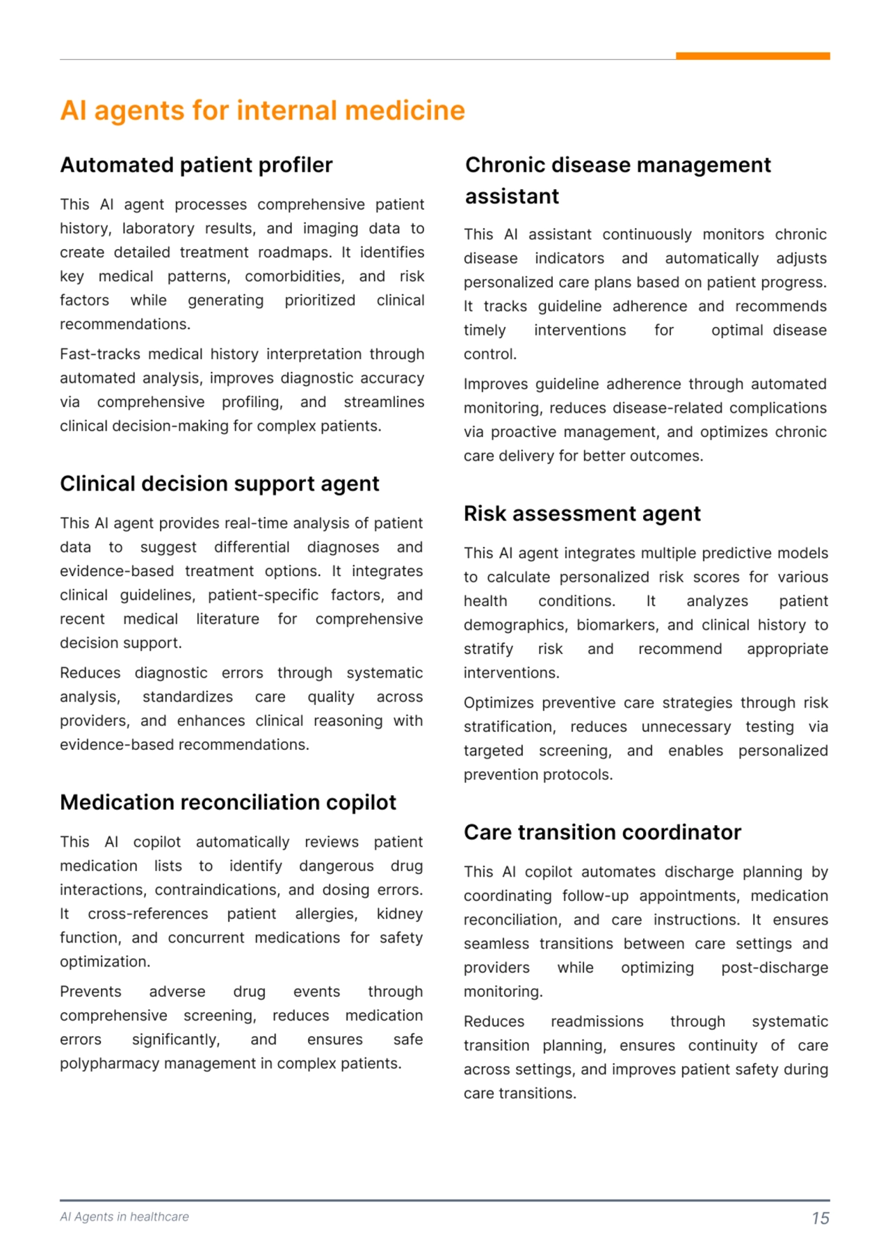AI Agents in healthcare 15
AI agents for internal medicine
This AI agent processes comprehensive patient 
history, laboratory results, and imaging data to 
create detailed treatment roadmaps. It identifies 
key medical patterns, comorbidities, and risk 
factors while generating prioritized clinical 
recommendations. 

Fast-tracks medical history interpretation through 
automated analysis, improves diagnostic accuracy 
via comprehensive profiling, and streamlines 
clinical decision-making for complex patients. 
Automated patient profiler
This AI agent provides real-time analysis of patient 
data to suggest differential diagnoses and 
evidence-based treatment options. It integrates 
clinical guidelines, patient-specific factors, and 
recent medical literature for comprehensive 
decision support. 

Reduces diagnostic errors through systematic 
analysis, standardizes care quality across 
providers, and enhances clinical reasoning with 
evidence-based recommendations. 
This AI copilot automatically reviews patient 
medication lists to identify dangerous drug 
interactions, contraindications, and dosing errors. 
It cross-references patient allergies, kidney 
function, and concurrent medications for safety 
optimization. 

Prevents adverse drug events through 
comprehensive screening, reduces medication 
errors significantly, and ensures safe 
polypharmacy management in complex patients. 
Clinical decision support agent 
Medication reconciliation copilot 
This AI assistant continuously monitors chronic 
disease indicators and automatically adjusts 
personalized care plans based on patient progress. 
It tracks guideline adherence and recommends 
timely interventions for optimal disease 
control.

Improves guideline adherence through automated 
monitoring, reduces disease-related complications 
via proactive management, and optimizes chronic 
care delivery for better outcomes. 
Chronic disease management 
assistant 
This AI agent integrates multiple predictive models 
to calculate personalized risk scores for various 
health conditions. It analyzes patient 
demographics, biomarkers, and clinical history to 
stratify risk and recommend appropriate 
interventions. 

Optimizes preventive care strategies through risk 
stratification, reduces unnecessary testing via 
targeted screening, and enables personalized 
prevention protocols. 
Risk assessment agent
This AI copilot automates discharge planning by 
coordinating follow-up appointments, medication 
reconciliation, and care instructions. It ensures 
seamless transitions between care settings and 
providers while optimizing post-discharge 
monitoring. 

Reduces readmissions through systematic 
transition planning, ensures continuity of care 
across settings, and improves patient safety during 
care transitions. 
Care transition coordinator 