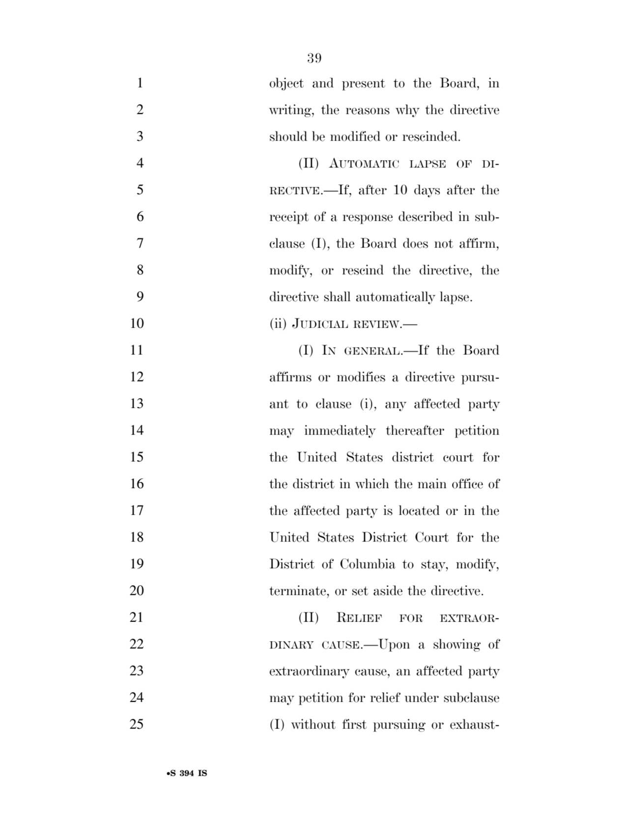 39 
•S 394 IS
1 object and present to the Board, in 
2 writing, the reasons why the directive 
3 should be modified or rescinded. 
4 (II) AUTOMATIC LAPSE OF DI5 RECTIVE.—If, after 10 days after the 
6 receipt of a response described in sub7 clause (I), the Board does not affirm, 
8 modify, or rescind the directive, the 
9 directive shall automatically lapse. 
10 (ii) JUDICIAL REVIEW.— 
11 (I) IN GENERAL.—If the Board 
12 affirms or modifies a directive pursu13 ant to clause (i), any affected party 
14 may immediately thereafter petition 
15 the United States district court for 
16 the district in which the main office of 
17 the affected party is located or in the 
18 United States District Court for the 
19 District of Columbia to stay, modify, 
20 terminate, or set aside the directive. 
21 (II) RELIEF FOR EXTRAOR22 DINARY CAUSE.—Upon a showing of 
23 extraordinary cause, an affected party 
24 may petition for relief under subclause 
25 (I) without first pursuing or exhaustVerDate Sep 11 2014 17:41 Mar 05, 2025 Jkt 059200 PO 00000 Frm 00039 Fmt 6652 Sfmt 6201 E:\BILLS\S394.IS S394
ssavage on LAPJG3WLY3PROD with BILLS