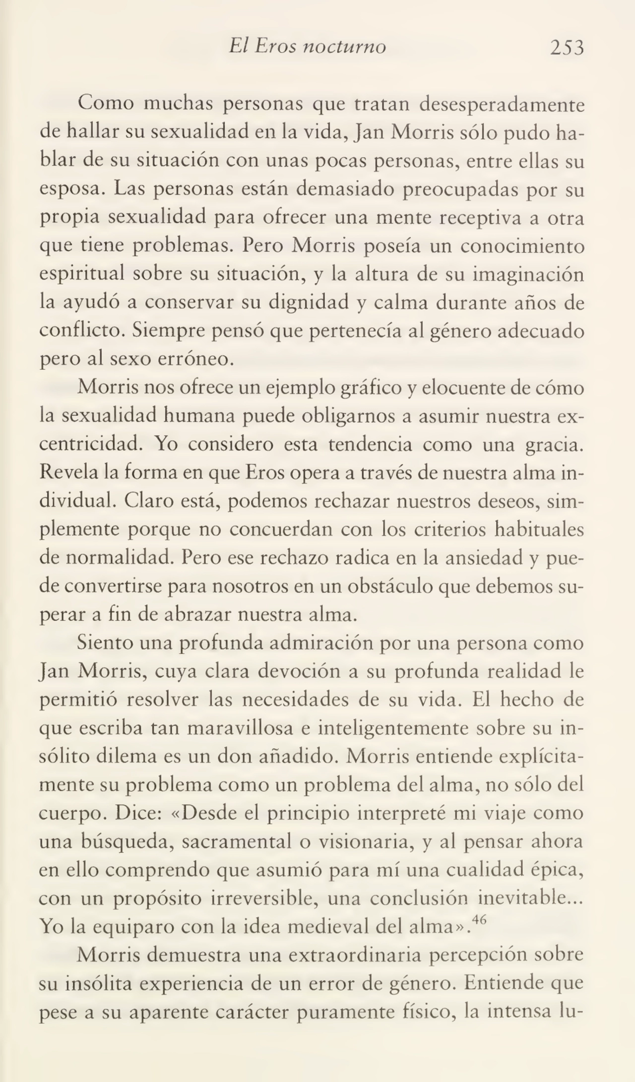 El Eros nocturno 253
Como muchas personas que tratan desesperadamente
de hallar su sexualidad en la vida, Jan Morris sólo pudo ha¬
blar de su situación con unas pocas personas, entre ellas su
esposa. Las personas están demasiado preocupadas por su
propia sexualidad para ofrecer una mente receptiva a otra
que tiene problemas. Pero Morris poseía un conocimiento
espiritual sobre su situación, y la altura de su imaginación
la ayudó a conservar su dignidad y calma durante años de
conflicto. Siempre pensó que pertenecía al género adecuado
pero al sexo erróneo.
Morris nos ofrece un ejemplo gráfico y elocuente de cómo
la sexualidad humana puede obligarnos a asumir nuestra ex¬
centricidad. Yo considero esta tendencia como una gracia.
Revela la forma en que Eros opera a través de nuestra alma in¬
dividual. Claro está, podemos rechazar nuestros deseos, sim¬
plemente porque no concuerdan con los criterios habituales
de normalidad. Pero ese rechazo radica en la ansiedad y pue¬
de convertirse para nosotros en un obstáculo que debemos su¬
perar a fin de abrazar nuestra alma.
Siento una profunda admiración por una persona como
Jan Morris, cuya clara devoción a su profunda realidad le
permitió resolver las necesidades de su vida. El hecho de
que escriba tan maravillosa e inteligentemente sobre su in¬
sólito dilema es un don añadido. Morris entiende explícita¬
mente su problema como un problema del alma, no sólo del
cuerpo. Dice: «Desde el principio interpreté mi viaje como
una búsqueda, sacramental o visionaria, y al pensar ahora
en ello comprendo que asumió para mí una cualidad épica,
con un propósito irreversible, una conclusión inevitable...
Yo la equiparo con la idea medieval del alma».46
Morris demuestra una extraordinaria percepción sobre
su insólita experiencia de un error de género. Entiende que
pese a su aparente carácter puramente físico, la intensa lu-