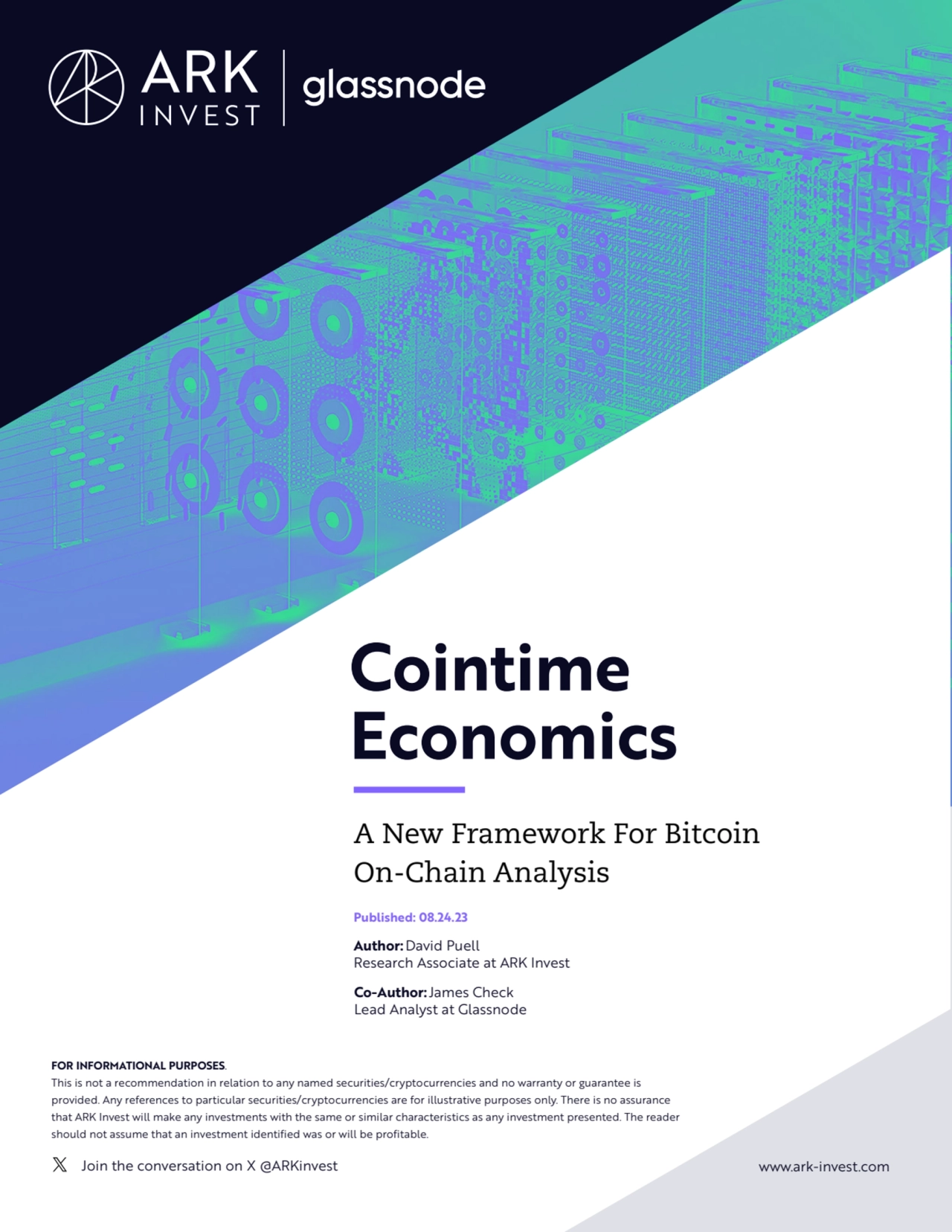 Join the conversation on X @ARKinvest www.ark-invest.com
Cointime 
Economics
A New Framework For Bitcoin 
On-Chain Analysis 
Published: 08.24.23
Author: David Puell
Research Associate at ARK Invest
Co-Author:James Check
Lead Analyst at Glassnode
Partner Logo Goes Here
FOR INFORMATIONAL PURPOSES. 
This is not a recommendation in relation to any named securities/cryptocurrencies and no warranty or guarantee is 
provided. Any references to particular securities/cryptocurrencies are for illustrative purposes only. There is no assurance 
that ARK Invest will make any investments with the same or similar characteristics as any investment presented. The reader 
should not assume that an investment identified was or will be profitable.