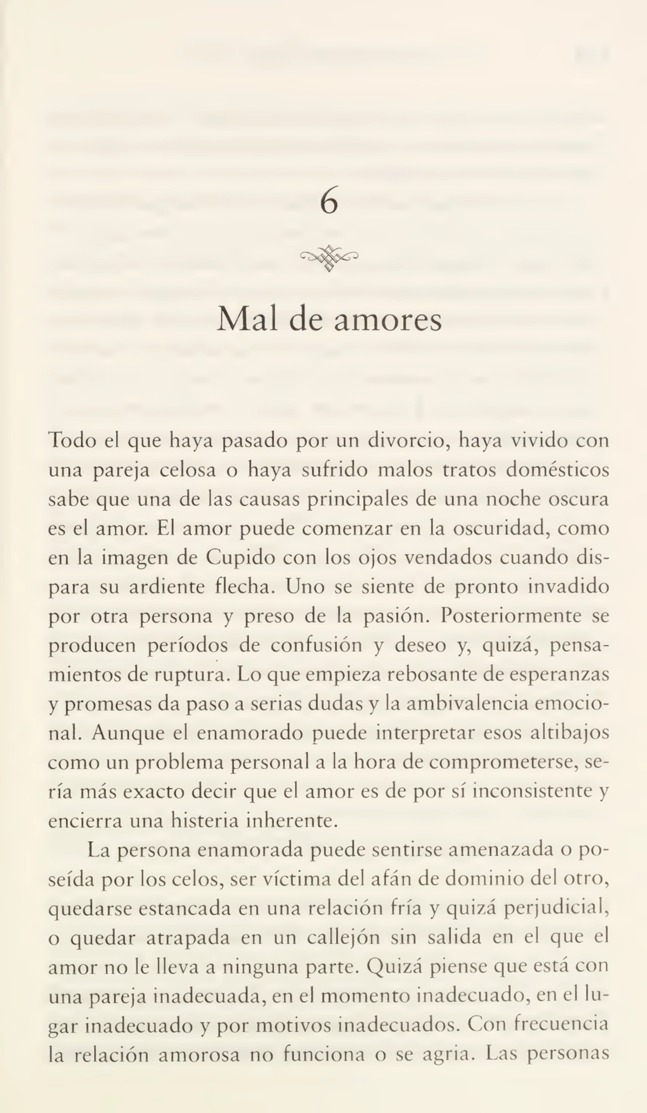 6
Mal de amores
Todo el que haya pasado por un divorcio, haya vivido con
una pareja celosa o haya sufrido malos tratos domésticos
sabe que una de las causas principales de una noche oscura
es el amor. El amor puede comenzar en la oscuridad, como
en la imagen de Cupido con los ojos vendados cuando dis¬
para su ardiente flecha. Uno se siente de pronto invadido
por otra persona y preso de la pasión. Posteriormente se
producen períodos de confusión y deseo y, quizá, pensa¬
mientos de ruptura. Lo que empieza rebosante de esperanzas
y promesas da paso a serias dudas y la ambivalencia emocio¬
nal. Aunque el enamorado puede interpretar esos altibajos
como un problema personal a la hora de comprometerse, se¬
ría más exacto decir que el amor es de por sí inconsistente y
encierra una histeria inherente.
La persona enamorada puede sentirse amenazada o po¬
seída por los celos, ser víctima del afán de dominio del otro,
quedarse estancada en una relación fría y quizá perjudicial,
o quedar atrapada en un callejón sin salida en el que el
amor no le lleva a ninguna parte. Quizá piense que está con
una pareja inadecuada, en el momento inadecuado, en el lu¬
gar inadecuado y por motivos inadecuados. Con frecuencia
la relación amorosa no funciona o se agria. Las personas